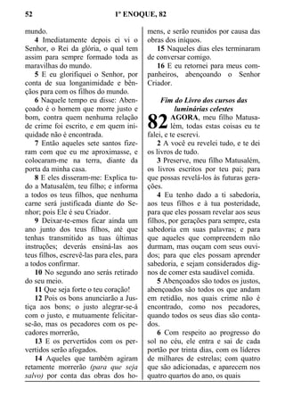 52 1º ENOQUE, 82
mundo.
4 Imediatamente depois ei vi o
Senhor, o Rei da glória, o qual tem
assim para sempre formado toda as
maravilhas do mundo.
5 E eu glorifiquei o Senhor, por
conta de sua longanimidade e bên-
çãos para com os filhos do mundo.
6 Naquele tempo eu disse: Aben-
çoado é o homem que morre justo e
bom, contra quem nenhuma relação
de crime foi escrito, e em quem ini-
quidade não é encontrada.
7 Então aqueles sete santos fize-
ram com que eu me aproximasse, e
colocaram-me na terra, diante da
porta da minha casa.
8 E eles disseram-me: Explica tu-
do a Matusalém, teu filho; e informa
a todos os teus filhos, que nenhuma
carne será justificada diante do Se-
nhor; pois Ele é seu Criador.
9 Deixar-te-emos ficar ainda um
ano junto dos teus filhos, até que
tenhas transmitido as tuas últimas
instruções; deverás ensiná-las aos
teus filhos, escrevê-las para eles, para
a todos confirmar.
10 No segundo ano serás retirado
do seu meio.
11 Que seja forte o teu coração!
12 Pois os bons anunciarão a Jus-
tiça aos bons; o justo alegrar-se-á
com o justo, e mutuamente felicitar-
se-ão, mas os pecadores com os pe-
cadores morrerão,
13 E os pervertidos com os per-
vertidos serão afogados.
14 Aqueles que também agiram
retamente morrerão (para que seja
salvo) por conta das obras dos ho-
mens, e serão reunidos por causa das
obras dos iníquos.
15 Naqueles dias eles terminaram
de conversar comigo.
16 E eu retornei para meus com-
panheiros, abençoando o Senhor
Criador.
Fim do Livro dos cursos das
luminárias celestes
AGORA, meu filho Matusa-
lém, todas estas coisas eu te
falei, e te escrevi.
2 A você eu revelei tudo, e te dei
os livros de tudo.
3 Preserve, meu filho Matusalém,
os livros escritos por teu pai; para
que possas revelá-los às futuras gera-
ções.
4 Eu tenho dado a ti sabedoria,
aos teus filhos e à tua posteridade,
para que eles possam revelar aos seus
filhos, por gerações para sempre, esta
sabedoria em suas palavras; e para
que aqueles que compreendem não
durmam, mas ouçam com seus ouvi-
dos; para que eles possam aprender
sabedoria, e sejam considerados dig-
nos de comer esta saudável comida.
5 Abençoados são todos os justos,
abençoados são todos os que andam
em retidão, nos quais crime não é
encontrado, como nos pecadores,
quando todos os seus dias são conta-
dos.
6 Com respeito ao progresso do
sol no céu, ele entra e sai de cada
portão por trinta dias, com os líderes
de milhares de estrelas; com quatro
que são adicionadas, e aparecem nos
quatro quartos do ano, os quais
82
 