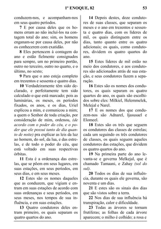1º ENOQUE, 82 53
conduzem-nos, e acompanham-nos
em seus quatro períodos.
7 E por causa deles que os ho-
mens erram ao não incluí-los na con-
tagem total do ano; sim, os homens
enganam-se por causa deles, por não
os conhecerem com exatidão.
8 Eles pertencem à contagem do
ano e estão fielmente consignados
para sempre, um no primeiro portão,
outro no terceiro, outro no quarto, e o
último, no sexto;
9 Para que o ano esteja completo
em trezentos e sessenta e quatro dias.
10 Verdadeiramente têm sido de-
clarado, e perfeitamente tem sido
calculado o que está marcado; pois as
luminárias, os meses, os períodos
fixados, os anos, e os dias, Uriel
explicou a mim, e comunicou a mim;
a quem o Senhor de toda criação, por
consideração de mim, ordenou, (de
acordo com o poder do céu, e o po-
der que ele possui tanto de dia quan-
to de noite) pra explicar as leis da luz
ao homem, do sol, da lua, e das estre-
las, e de todo o poder do céu, que
está voltado em suas respectivas
órbitas.
11 Esta é a ordenança das estre-
las, que se põem em seus lugares, em
suas estações, em seus períodos, em
seus dias, e em seus meses.
12 Estes são os nomes daqueles
que as conduzem, que vigiam e en-
tram em suas estações de acordo com
suas ordenanças e seus períodos, em
seus meses, nos tempos de sua in-
fluência, e em suas estações.
13 Quatro condutores deles en-
tram primeiro, os quais separam os
quatro quartos do ano.
14 Depois destes, doze conduto-
res de suas classes, que separam os
meses e o ano em trezentos e sessen-
ta e quatro dias, com os líderes de
mil, os quais distinguem entre os
dias, tanto quanto entre os quatro
adicionais; os quais, como conduto-
res, dividem os quatro quartos do
ano.
15 Estes líderes de mil estão no
meio dos condutores, e aos conduto-
res são adicionados atrás de sua esta-
ção, e seus condutores fazem a sepa-
ração.
16 Estes são os nomes dos condu-
tores, os quais separam os quatro
quartos do ano, os quais são escolhi-
dos sobre eles: Milkiel, Helemmelek,
Melejal e Narel.
17 E os nomes dos que condu-
zem-nos são Adnarel, Ijasusael e
Elomeel.
18 Estes são os três que seguem
os condutores das classes de estrelas;
cada um seguindo os três condutores
de classes, os quais seguem aqueles
condutores das estações, que dividem
os quatro quartos do ano.
19 Na primeira parte do ano le-
vanta-se e governa Melkejal, que é
chamado Tamaani, e Zahay (sol do
sul).
20 Todos os dias de sua influên-
cia, durante os quais ele governa, são
noventa e um dias.
21 E estes são os sinais dos dias
que são vistos sobre a terra.
22 Nos dias de sua influência há
transpiração, calor e dificuldade.
23 Todas as árvores se tornam
frutíferas; as folhas de cada árvore
aparecem; o milho é colhido; a rosa e
 