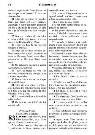 54 1º ENOQUE, 83
todas as espécies de flores florescem
no campo; e as árvores do inverno
são secadas.
24 Estes são os nomes dos condu-
tores que estão sob eles: Berkael,
Zelebsel; e outro condutor adicional
de mil é chamado Hilujasef, os dias
de cuja influência tem sido comple-
tados.
25 O outro condutor depois deles
é Helemmelek, cujo nome eles cha-
mam o esplêndido Zahay (Sol).
26 Todos os dias de sua luz são
noventa e um dias.
27 Estes são os sinais dos dias so-
bre a terra, calor e seca; enquanto as
árvores dão seus frutos, aquecidas e
preparadas, e dão seus frutos para
seca.
28 Os rebanhos seguem e criam
(acasalam e dão filhos).
29 Todos os frutos da terra são
colhidos, com tudo nos campos, e as
vinhas são pisadas.
30 Isto acontece durante o tempo
de sua influência.
31 Estes são seus nomes e ordens,
e os nomes dos condutores que estão
sob eles, dos que são chefes de mil:
Gidaijal, Keel e Heel.
32 E o nome do líder adicional de
mil é Asfael.
33 Os dias de sua influência foi
completado.
Primeira Visão
Visão sobre o Dilúvio
E AGORA e te mostrei, meu
filho Matusalém, toda visão
que eu vi antes de você nascer.
2 Eu relatarei outra visão, que eu
vi antes que eu fosse casado; elas
assemelham-se uma à outra.
3 A primeira foi quando eu estava
aprendendo de um livro; e a outra eu
estava casado com tua mãe.
4 Eu vi uma potente visão;
5 E por conta destas coisas eu su-
pliquei ao Senhor.
6 Eu estava deitado na casa de
meu avô Maalalel, quando eu vi nu-
ma visão o céu se purificando, e sen-
do arrebatado.
7 E caindo na terra, eu vi igual-
mente a terra sendo absorvida por um
grande abismo; e montanhas suspen-
didas sobre montanhas.
8 Montanhas foram afundadas so-
bre colinas, árvores imponentes pla-
naram sobre seus troncos, e estavam
no ato de serem projetadas, e de se-
rem arremessadas para o abismo.
9 Estando alarmado por estas coi-
sas, minha voz hesitou (a palavra
caiu de minha boca).
10 Eu clamei e disse: A terra é
destruída.
11 Então meu avô Maalalel levan-
tou e disse-me: Por que clamas, meu
filho? E por que lamentas?
12 Eu relatei a ele toda a visão
que eu havia visto.
13 Ele disse-me: Confirmado es-
tá; o que tu tens visto meu filho;
14 E potente a visão do teu sonho
com respeito a todo pecado secreto
da terra.
15 Sua substância será submersa
no abismo, e grande destruição acon-
tecerá.
16 Agora, meu filho, levanta; e
suplica ao Senhor da glória (pois tu
és fiel), para que um remanescente
possa ser deixado sobre a terra, e que
83
 