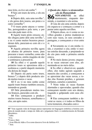 56 1º ENOQUE, 86
meu leito, eu tive um sonho a
.
5 Saiu um touro da terra, e ele era
branco b
.
6 Depois dele, saiu uma novilha c
,
e ela gerou dois touros, um preto e o
outro vermelho d
.
7 O touro preto atacou o verme-
lho, perseguindo-o pela terra, e por
isso não pude mais vê-lo.
8 Aquele touro preto cresceu; en-
tão chegou junto dele uma novilha e
,
e eu vi como muitos bezerros proce-
deram dele, pareciam-se com ele e o
seguiam.
9 Aquela primeira novilha agora
se afastou do primeiro touro, para
procurar o touro vermelho; como não
o encontrasse, emitia mugidos de dor
e continuava a procurá-lo.
10 Eu olhei e vi quando aquele
primeiro touro se aproximou dela e
acalmou-a; a partir daquele momento
ela deixou de mugir.
11 Depois ela pariu outro touro,
branco f
; e depois dele produziu ain-
da muitos touros e vacas.
12 E eu vi no meu sonho como
aquele touro branco também cresceu,
tomando-se grande.
13 Dele procederam muitos tou-
ros brancos, parecidos com ele.
14 Eles começaram a produzir
muitos touros brancos, semelhantes a
eles, um após outro.
A Queda dos Anjos e a desmoraliza-
ção da Humanidade
NOVAMENTE eu olhei
atentamente, enquanto dor-
mindo, e examinei o céu acima.
2 Caiu do céu uma estrela; depois
ela ergueu-se e começou a comer e a
pastar entre aqueles novilhos.
3 Depois disso, eu vi como os no-
vilhos grandes e pretos mudaram-se
com suas vacas, os seus cercados e
pastagens, e começaram a viver entre
si.
4 Novamente eu vi em minha vi-
são, e examinei o céu; então vi mui-
tas estrelas descendo, e projetando-se
do céu para onde a primeira estrela
estava,
5 No meio destes jovens; enquan-
to as vacas estavam com eles, ali-
mentando-se no meio deles.
6 Eu olhei e observei-os; quando
olhei, eles todos agiram segundo a
maneira dos cavalos, e começaram a
se aproximar das vacas novas, e to-
das elas ficaram prenhes, e geraram
elefantes, camelos e jumentos.
7 Nisto todas as vacas ficaram
alarmadas e apavoradas; quando elas
começaram morder com seis dentes,
tragando e golpeando com seus chi-
fres.
8 Elas começaram também a de-
vorar as vacas; e vi todos os filhos da
terra tremerem, chocados com o
85 a
Esta segunda visão de Enoque parece representar em linguagem simbólica a história com-
pleta do mundo desde o tempo de Adão até o julgamento final e o estabelecimento do Reinado
Messiânico.
b
Adão.
c
Eva.
d
Caim e Abel.
e
Avan filha de Adão e Eva como descreve livro de Jubileus 4:9.
f
Sete.
86
 