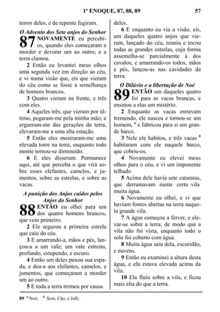 1º ENOQUE, 87, 88, 89 57
terror deles, e de repente fugiram.
O Advento dos Sete anjos do Senhor
NOVAMENTE eu percebi-
os, quando eles começaram a
morder e devorar um ao outro; e a
terra clamou.
2 Então eu levantei meus olhos
uma segunda vez em direção ao céu,
e vi numa visão que, eis que vieram
do céu como se fosse à semelhança
de homens brancos.
3 Quatro vieram na frente, e três
com eles.
4 Aqueles três, que vieram por úl-
timo, pegaram-me pela minha mão; e
ergueram-me das gerações da terra,
elevaram-me a uma alta estação.
5 Então eles mostraram-me uma
elevada torre na terra, enquanto todo
monte tornou-se diminuído.
6 E eles disseram: Permanece
aqui, até que perceba o que virá so-
bre esses elefantes, camelos, e ju-
mentos, sobre as estrelas, e sobre as
vacas.
A punição dos Anjos caídos pelos
Anjos do Senhor
ENTÃO eu olhei para um
dos quatro homens brancos,
que veio primeiro.
2 Ele segurou a primeira estrela
que caiu do céu.
3 E amarrando-a, mãos e pés, lan-
çou-a a um vale; um vale estreito,
profundo, estupendo, e escuro.
4 Então um deles puxou sua espa-
da, e deu-a aos elefantes, camelos, e
jumentos, que começaram a morder
um ao outro.
5 E toda a terra tremeu por causa
deles.
6 E enquanto eu via a visão, eis,
um daqueles quatro anjos que vie-
ram, lançado do céu, reuniu e tocou
todas as grandes estrelas, cuja forma
assemelha-se parcialmente à dos
cavalos; e amarrando-os todos, mãos
e pés, lançou-as nas cavidades da
terra.
O Dilúvio e a libertação de Noé
ENTÃO um daqueles quatro
foi para as vacas brancas, e
ensinou a elas um mistério.
2 Enquanto as vacas estravam
tremendo, ele nasceu e tornou-se um
homem, a
e fabricou para si um gran-
de barco.
3 Nele ele habitou, e três vacas b
habitaram com ele naquele barco,
que cobriu-os.
4 Novamente eu elevei meus
olhos para o céu, e vi um imponente
telhado.
5 Acima dele havia sete cataratas,
que derramavam numa certa vila
muita água.
6 Novamente eu olhei, e vi que
haviam fontes abertas na terra naque-
la grande vila.
7 A água começou a ferver, e ele-
var-se sobre a terra; de modo que a
vila não foi vista, enquanto todo o
solo foi coberto com água.
8 Muita água saiu dela, escuridão,
e nuvens.
9 Então eu examinei a altura desta
água, e ela estava elevada acima da
vila.
10 Ela fluiu sobre a vila, e ficou
mais alta do que a terra.
89 a
Noé; b
Sem, Cão, e Jafé;
87
88
89
 