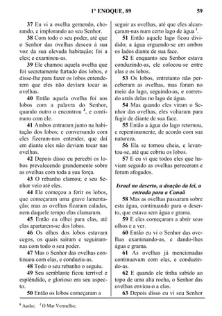 1º ENOQUE, 89 59
37 Eu vi a ovelha gemendo, cho-
rando, e implorando ao seu Senhor.
38 Com todo o seu poder, até que
o Senhor das ovelhas desceu à sua
voz da sua elevada habitação; foi a
eles; e examinou-as.
39 Ele chamou aquela ovelha que
foi secretamente furtado dos lobos, e
disse-lhe para fazer os lobos entende-
rem que eles não deviam tocar as
ovelhas.
40 Então aquela ovelha foi aos
lobos com a palavra do Senhor,
quando outro o encontrou k
, e conti-
nuou com ele.
41 Ambos entraram junto na habi-
tação dos lobos; e conversando com
eles fizeram-nos entender, que daí
em diante eles não deviam tocar nas
ovelhas.
42 Depois disso eu percebi os lo-
bos prevalecendo grandemente sobre
as ovelhas com toda a sua força.
43 O rebanho clamou; e seu Se-
nhor veio até eles.
44 Ele começou a ferir os lobos,
que começaram uma grave lamenta-
ção; mas as ovelhas ficaram caladas,
nem daquele tempo elas clamaram.
45 Então eu olhei para elas, até
elas apartarem-se dos lobos.
46 Os olhos dos lobos estavam
cegos, os quais saíram e seguiram-
nas com todo o seu poder.
47 Mas o Senhor das ovelhas con-
tinuou com elas, e conduziu-as.
48 Todo o seu rebanho o seguiu.
49 Seu semblante ficou terrível e
esplêndido, e glorioso era seu aspec-
to.
50 Então os lobos começaram a
seguir as ovelhas, até que eles alcan-
çaram-nas num certo lago de água l
.
51 Então aquele lago ficou divi-
dido; a água erguendo-se em ambos
os lados diante de sua face.
52 E enquanto seu Senhor estava
conduzindo-as, ele colocou-se entre
elas e os lobos.
53 Os lobos, entretanto não per-
ceberam as ovelhas, mas foram no
meio do lago, seguindo-as, e corren-
do atrás delas no lago de água.
54 Mas quando eles viram o Se-
nhor das ovelhas, eles voltaram para
fugir de diante de sua face.
55 Então a água do lago retornou,
e repentinamente, de acordo com sua
natureza.
56 Ela se tornou cheia, e levan-
tou-se, até que cobriu os lobos.
57 E eu vi que todos eles que ha-
viam seguido as ovelhas pereceram e
foram afogados.
Israel no deserto, a doação da lei, a
entrada para a Canaã
58 Mas as ovelhas passaram sobre
esta água, continuando para o deser-
to, que estava sem água e grama.
59 E eles começaram a abrir seus
olhos e a ver.
60 Então eu vi o Senhor das ove-
lhas examinando-as, e dando-lhes
água e grama.
61 As ovelhas já mencionadas
continuavam com elas, e conduzin-
do-as.
62 E quando ele tinha subido ao
topo de uma alta rocha, o Senhor das
ovelhas enviou-o a elas.
63 Depois disso eu vi seu Senhor
k
Aarão; l
O Mar Vermelho;
 