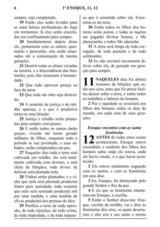 6 1º ENOQUE, 11, 12
sempre, seja completado.
19 Então eles serão levados para
as mais baixas profundezas do fogo
em tormentos; lá eles serão encerra-
dos em confinamento para sempre.
20 Imediatamente depois disso
ele, juntamente com os outros, quei-
marão e perecerão; eles serão amar-
rados até a consumação de muitas
gerações.
21 Destrói todas as almas viciadas
na luxúria, e a descendência das Sen-
tinelas, pois eles tiranizam a humani-
dade.
22 Que todo opressor pereça na
face da terra;
23 Que toda má obra seja destruí-
da;
24 A semente da justiça e da reti-
dão apareça, e o que é produtivo
torne-se uma bênção.
25 Justiça e retidão serão planta-
das para sempre com prazer.
26 E então todos os santos darão
graças, viverão até terem gerado
milhares de filhos, enquanto todo o
período se sua juventude, e seus sá-
bados, serão completados em paz.
27 Naqueles dias toda a terra será
cultivada em retidão; ela será total-
mente cultivada com árvores, e será
cheia de bênçãos; toda árvore de
delícias será plantada nela.
28 Vinhas serão plantadas; e a vi-
nha que nela será plantada produzirá
frutos para saciedade; toda semente
que nela será semeada produzirá mil
por uma medida; e uma medida de
olivas produzirá dez prensas de óleo.
29 Purifica a terra de toda opres-
são, de toda injustiça, de todo crime,
de toda impiedade, e de toda impure-
za que é cometida sobre ela. Exter-
mina-os da terra.
30 Então todos os filhos dos ho-
mens serão justos, e todas as nações
me pagarão divinas honras, e Me
abençoarão; e todos Me adorarão.
31 A terra será limpa de toda cor-
rupção, de toda punição e de todo
sofrimento;
32 Eu não enviarei novamente di-
lúvio sobre ela, de geração em gera-
ção para sempre.
NAQUELES dias Eu abrirei
tesouros de bênçãos que es-
tão nos céus, para que Eu possa fazê-
las descer sobre a terra, e sobre todos
os trabalhos e labores do homem.
2 Paz e equidade se associará aos
filhos dos homens todos os dias do
mundo, em cada uma de suas gera-
ções.
Enoque encontra com as santa
Sentinelas
ANTES de todas estas coisas
acontecerem, Enoque esteve
escondido; e nenhum dos filhos dos
homens sabia onde ele estava, onde
ele havia estado, e o que havia acon-
tecido.
2 Ele esteve totalmente engajado
com os santos, e com as Sentinelas
em seus dias.
3 Eu, Enoque, fui abençoado pelo
grande Senhor e Rei da paz.
4 E eis que as Sentinelas chama-
ram-me Enoque, o escriba.
5 Então o Senhor disse-me: Eno-
que, escriba da retidão, vai e dize às
Sentinelas dos céus, os quais deserta-
ram o alto céu e seu santo e eterno
11
12
 