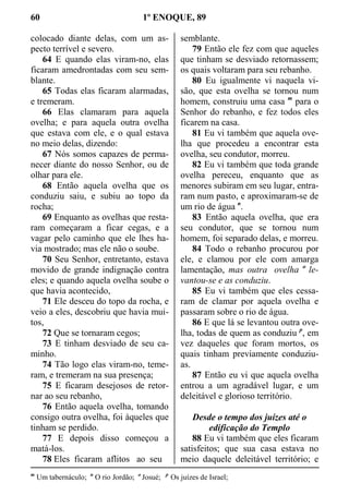 60 1º ENOQUE, 89
colocado diante delas, com um as-
pecto terrível e severo.
64 E quando elas viram-no, elas
ficaram amedrontadas com seu sem-
blante.
65 Todas elas ficaram alarmadas,
e tremeram.
66 Elas clamaram para aquela
ovelha; e para aquela outra ovelha
que estava com ele, e o qual estava
no meio delas, dizendo:
67 Nós somos capazes de perma-
necer diante do nosso Senhor, ou de
olhar para ele.
68 Então aquela ovelha que os
conduziu saiu, e subiu ao topo da
rocha;
69 Enquanto as ovelhas que resta-
ram começaram a ficar cegas, e a
vagar pelo caminho que ele lhes ha-
via mostrado; mas ele não o soube.
70 Seu Senhor, entretanto, estava
movido de grande indignação contra
eles; e quando aquela ovelha soube o
que havia acontecido,
71 Ele desceu do topo da rocha, e
veio a eles, descobriu que havia mui-
tos,
72 Que se tornaram cegos;
73 E tinham desviado de seu ca-
minho.
74 Tão logo elas viram-no, teme-
ram, e tremeram na sua presença;
75 E ficaram desejosos de retor-
nar ao seu rebanho,
76 Então aquela ovelha, tomando
consigo outra ovelha, foi àqueles que
tinham se perdido.
77 E depois disso começou a
matá-los.
78 Eles ficaram aflitos ao seu
semblante.
79 Então ele fez com que aqueles
que tinham se desviado retornassem;
os quais voltaram para seu rebanho.
80 Eu igualmente vi naquela vi-
são, que esta ovelha se tornou num
homem, construiu uma casa m
para o
Senhor do rebanho, e fez todos eles
ficarem na casa.
81 Eu vi também que aquela ove-
lha que procedeu a encontrar esta
ovelha, seu condutor, morreu.
82 Eu vi também que toda grande
ovelha pereceu, enquanto que as
menores subiram em seu lugar, entra-
ram num pasto, e aproximaram-se de
um rio de água n
.
83 Então aquela ovelha, que era
seu condutor, que se tornou num
homem, foi separado delas, e morreu.
84 Todo o rebanho procurou por
ele, e clamou por ele com amarga
lamentação, mas outra ovelha o
le-
vantou-se e as conduziu.
85 Eu vi também que eles cessa-
ram de clamar por aquela ovelha e
passaram sobre o rio de água.
86 E que lá se levantou outra ove-
lha, todas de quem as conduziu p
, em
vez daqueles que foram mortos, os
quais tinham previamente conduziu-
as.
87 Então eu vi que aquela ovelha
entrou a um agradável lugar, e um
deleitável e glorioso território.
Desde o tempo dos juízes até o
edificação do Templo
88 Eu vi também que eles ficaram
satisfeitos; que sua casa estava no
meio daquele deleitável território; e
m
Um tabernáculo; n
O rio Jordão; o
Josué; p
Os juízes de Israel;
 