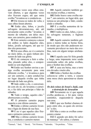 1º ENOQUE, 89 61
que algumas vezes seus olhos esta-
vam abertos, e que algumas vezes
eles ficavam cegos; até que outra
ovelha q
levantou-se e conduziu-as.
89 Ele trouxe-os todos de volta; e
seus olhos foram abertos.
90 Então cães, lobos, e javalis
selvagens devoraram-nos, até, até
novamente outra ovelha r
levantar, o
mestre do rebanho; um deles mes-
mos, um carneiro, para conduzi-los.
91 Este carneiro começou a atacar
em ambos os lados daqueles cães,
lobos, javalis selvagens, até que to-
dos eles pereceram.
92 Em seus olhos, eu vi o carneiro
no meio deles, os quais tinham dei-
xaram de lado sua glória.
93 E ele começou a ferir o reba-
nho, pisando sobre eles, e compor-
tando-se sem dignidade.
94 Então seu Senhor enviou a an-
tiga ovelha novamente para uma
diferente ovelha, s
e levantou-o para
ser um carneiro, e para conduzi-las
no lugar daquela ovelha que tinha
deixado de lado sua glória.
95 Indo então a ele, e conversan-
do com ele só, ele levantou o carnei-
ro, e fez dele um príncipe e líder do
rebanho.
96 Todo o tempo, aqueles cães t
aborreceram a ovelha,
97 O primeiro carneiro pagou
respeito a este último carneiro.
98 Então o último carneiro levan-
tou e fugiu de diante de sua face.
99 E eu vi que aqueles cães fize-
ram o primeiro carneiro cair.
100 Mas o último carneiro levan-
tou, e conduziu o carneiro menor.
101 Aquele carneiro também ge-
rou muitas ovelhas, e morreu.
102 Então houve uma ovelha me-
nor u
, um carneiro, no lugar dele, que
tornou-se um príncipe e líder, condu-
zindo o rebanho.
103 E a ovelha aumentou de ta-
manho, e multiplicou.
104 E todos os cães, lobos, e java-
lis selvagens temeram, e fugiram
dele.
105 Aquele carneiro também gol-
peou e matou todas as bestas feras,
de modo que eles não pudessem no-
vamente prevalecer no meio das ove-
lhas, nem em algum tempo arrebata-
las.
106 E aquela casa foi feita grande
e larga; uma imponente torre sendo
construída sobre ela pelas ovelhas,
para o Senhor das ovelhas.
107 A casa era baixa, mas a torre
era elevada e muito alta.
108 Então o Senhor das ovelhas
colocou-se sobre a torre, e causou
uma mesa cheia aproximar-se diante
dele.
Os dois reinos de Israel e Judá, com
a destruição de Jerusalém
109 Novamente eu vi que aquela
ovelha perdeu-se, e foi para vários
caminhos, esquecendo-se daquela
sua casa;
110 E que seu Senhor chamou al-
guns entre eles, os quais ele enviou-
as v
a eles.
111 Mas a estes as ovelhas come-
çaram a matar.
112 E quando um deles foi salvo
da matança w
ele saltou, e clamou
q
Samuel; r
Saul; s
David; t
Os Filisteus; u
Salomão; v
Os profetas; w
Elias.
 