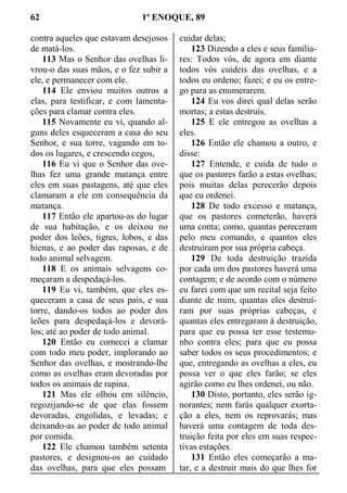 62 1º ENOQUE, 89
contra aqueles que estavam desejosos
de matá-los.
113 Mas o Senhor das ovelhas li-
vrou-o das suas mãos, e o fez subir a
ele, e permanecer com ele.
114 Ele enviou muitos outros a
elas, para testificar, e com lamenta-
ções para clamar contra eles.
115 Novamente eu vi, quando al-
guns deles esqueceram a casa do seu
Senhor, e sua torre, vagando em to-
dos os lugares, e crescendo cegos,
116 Eu vi que o Senhor das ove-
lhas fez uma grande matança entre
eles em suas pastagens, até que eles
clamaram a ele em consequência da
matança.
117 Então ele apartou-as do lugar
de sua habitação, e os deixou no
poder dos leões, tigres, lobos, e das
hienas, e ao poder das raposas, e de
todo animal selvagem.
118 E os animais selvagens co-
meçaram a despedaçá-los.
119 Eu vi, também, que eles es-
queceram a casa de seus pais, e sua
torre, dando-os todos ao poder dos
leões para despedaçá-los e devorá-
los; até ao poder de todo animal.
120 Então eu comecei a clamar
com todo meu poder, implorando ao
Senhor das ovelhas, e mostrando-lhe
como as ovelhas eram devoradas por
todos os animais de rapina.
121 Mas ele olhou em silêncio,
regozijando-se de que elas fossem
devoradas, engolidas, e levadas; e
deixando-as ao poder de todo animal
por comida.
122 Ele chamou também setenta
pastores, e designou-os ao cuidado
das ovelhas, para que eles possam
cuidar delas;
123 Dizendo a eles e seus familia-
res: Todos vós, de agora em diante
todos vós cuideis das ovelhas, e a
todos eu ordeno; fazei; e eu os entre-
go para as enumerarem.
124 Eu vos direi qual delas serão
mortas; a estas destruís.
125 E ele entregou as ovelhas a
eles.
126 Então ele chamou a outro, e
disse:
127 Entende, e cuida de tudo o
que os pastores farão a estas ovelhas;
pois muitas delas perecerão depois
que eu ordenei.
128 De todo excesso e matança,
que os pastores cometerão, haverá
uma conta; como, quantas pereceram
pelo meu comando, e quantos eles
destruíram por sua própria cabeça.
129 De toda destruição trazida
por cada um dos pastores haverá uma
contagem; e de acordo com o número
eu farei com que um recital seja feito
diante de mim, quantas eles destruí-
ram por suas próprias cabeças, e
quantas eles entregaram à destruição,
para que eu possa ter esse testemu-
nho contra eles; para que eu possa
saber todos os seus procedimentos; e
que, entregando as ovelhas a eles, eu
possa ver o que eles farão; se eles
agirão como eu lhes ordenei, ou não.
130 Disto, portanto, eles serão ig-
norantes; nem farás qualquer exorta-
ção a eles, nem os reprovarás; mas
haverá uma contagem de toda des-
truição feita por eles em suas respec-
tivas estações.
131 Então eles começarão a ma-
tar, e a destruir mais do que lhes for
 