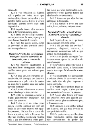 1º ENOQUE, 89 63
ordenado.
132 E eles deixaram as ovelhas
sob o poder dos leões, assim que
muitos deles foram devorados e en-
golidos pelos leões e tigres; e javalis
selvagens caíram sobre eles para
depreda-los.
133 Aquela torre, eles queima-
ram, e derrubaram aquela casa.
134 Então eu me afligi extrema-
mente por causa da torre, e porque a
casa das ovelhas foi derrubada.
135 Nem fui, depois disso, capaz
de perceber se eles entraram nova-
mente naquela casa.
Primeiro Período dos Governantes
Inimigos – desde a destruição de
Jerusalém para o retorno do
cativeiro
136 Os pastores igualmente, e
seus familiares, entregaram todas as
ovelhas como pasto aos animais pre-
dadores.
137 A cada um, no seu tempo es-
tabelecido, foi entregue um determi-
nado número; e pelo outro foi anota-
do num livro quantos cada um deles
deveria eliminar.
138 E todos eliminaram e mata-
ram mais do que estava escrito.
139 Então eu comecei a chorar, e
fiquei grandemente indignado, por
causa dos pastores.
140 Assim eu vi na visão como
aquele escriba anotava um por um
todos os que eram mortos por aque-
les pastores, dia por dia, e como ele
levou e mostrou todo o livro ao Se-
nhor das ovelhas, e como ele revelou
tudo o que eles fizeram e todas quan-
tas foram por eles dispersadas, prin-
cipalmente todas quantas foram por
eles levadas ao extermínio.
141 E todos os que eles haviam
entregues à destruição.
142 Ele tomou o livro em suas
mãos, leu-o, selou-o, e depositou-o.
Segundo Período – a partir do mo-
mento de Ciro ao de Alexandre, o
Grande
143 Depois disso, eu vi pastores
apascentarem por doze horas.
144 E eis que três das ovelhas x
separadas, chegaram, entraram; e
começaram construindo tudo o que
estava caído daquela casa.
145 Mas os javalis selvagens y
es-
torvaram-nos, apesar de que eles não
prevaleceram.
146 Novamente eles começaram a
construir como antes, e levantaram
aquela torre que foi chamada a torre
elevada.
147 E novamente eles começaram
a colocar diante da torre uma mesa,
com todo tipo de pães impuros e
sujos sobre ela.
148 Além disso também todas as
ovelhas eram cegas, e não podiam
ver, como também eram os pastores.
149 Assim elas foram entregues
aos pastores para uma grande des-
truição, que as pisaram sob seus pés,
e devoraram-nas.
150 Contudo o seu Senhor estava
em silêncio, até que toda ovelha no
campo foi destruída.
151 Os pastores e as ovelhas fora
todos mesclados, juntos, mas eles
não salvaram-nos do poder dos
x
Zorobabel, Josué e Neemias; y
Os Samaritanos.
 