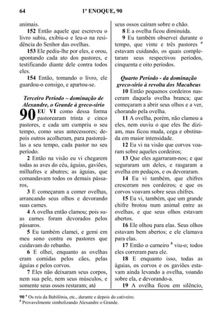 64 1º ENOQUE, 90
animais.
152 Então aquele que escreveu o
livro subiu, exibiu-o e leu-o na resi-
dência do Senhor das ovelhas.
153 Ele pediu-lhe por eles, e orou,
apontando cada ato dos pastores, e
testificando diante dele contra todos
eles.
154 Então, tomando o livro, ele
guardou-o consigo, e apartou-se.
Terceiro Período – dominação de
Alexandre, o Grande à greco-sírio
EU VI como dessa forma
pastorearam trinta e cinco
pastores, e cada um cumpriu o seu
tempo, como seus antecessores; de-
pois outros acolheram, para pastoreá-
las a seu tempo, cada pastor no seu
período.
2 Então na visão eu vi chegarem
todas as aves do céu, águias, gaviões,
milhafres e abutres; as águias, que
comandavam todos os demais pássa-
ros,
3 E começaram a comer ovelhas,
arrancando seus olhos e devorando
suas carnes.
4 A ovelha então clamou; pois su-
as carnes foram devorados pelos
pássaros.
5 Eu também clamei, e gemi em
meu sono contra os pastores que
cuidavam do rebanho.
6 E olhei, enquanto as ovelhas
eram comidas pelos cães, pelas
águias e pelos corvos.
7 Eles não deixaram seus corpos,
nem sua pele, nem seus músculos, e
somente seus ossos restaram; até
seus ossos caíram sobre o chão.
8 E a ovelha ficou diminuída.
9 Eu também observei durante o
tempo, que vinte e três pastores a
estavam cuidando, os quais comple-
taram seus respectivos períodos,
cinquenta e oito períodos.
Quarto Período - da dominação
greco-sírio à revolta dos Macabeus
10 Então pequenos cordeiros nas-
ceram daquela ovelha branca; que
começaram a abrir seus olhos e a ver,
chorando pela ovelha.
11 A ovelha, porém, não clamou a
eles, nem ouviu o que eles lhe dizi-
am, mas ficou muda, cega e obstina-
da em maior intensidade.
12 Eu vi na visão que corvos voa-
ram sobre aqueles cordeiros;
13 Que eles agarraram-nos; e que
seguraram um deles, e rasgaram a
ovelha em pedaços, e os devoraram.
14 Eu vi também, que chifres
cresceram nos cordeiros; e que os
corvos voavam sobre seus chifres.
15 Eu vi, também, que um grande
chifre brotou num animal entre as
ovelhas, e que seus olhos estavam
abertos.
16 Ele olhou para elas. Seus olhos
estavam bem abertos; e ele clamava
para elas.
17 Então o carneiro b
viu-o; todos
eles correram para ele.
18 E enquanto isso, todas as
águias, os corvos e os gaviões esta-
vam ainda levando a ovelha, voando
sobre ela, e devorando-a.
19 A ovelha ficou em silêncio,
90 a
Os reis da Babilônia, etc., durante e depois do cativeiro.
b
Provavelmente simbolizando Alexandre o Grande.
90
 