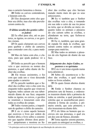 1º ENOQUE, 90 65
mas o carneiro lamentou e chorou.
20 Então os corvos contenderam,
e lutaram com ela.
21 Eles desejaram entre eles que-
brar seu chifre; mas eles não prevale-
ceram contra ele.
O último assalto dos gentios sobre
os judeus
22 Eu olhei para eles, até os pas-
tores, as águias, os corvos, e os gavi-
ões vieram.
23 Os quais clamaram aos corvos
para quebrar o chifre do carneiro;
para contender com ele; e para matá-
lo.
24 Mas ele lutou com eles, e cla-
mou, para que ajuda pudesse vir a
ele.
25 Então eu percebi que o homem
veio o que escreveu os nomes dos
pastores, o qual subiu diante do Se-
nhor das ovelhas.
26 Ele trouxe assistentes, e fez
com que cada um o visse descendo
para ajudar o carneiro
27 Eu percebi também que o Se-
nhor das ovelhas veio a elas com ira,
enquanto todos aqueles que viram-no
fugiram; todos caíram em seu taber-
náculo diante de sua face; enquanto
todas as águias, os corvos, e gaviões
se reuniram e trouxeram com eles
todas as ovelhas do campo.
28 Todos vieram juntos, e impedi-
ram de quebrar o chifre do carneiro.
29 E eu vi como aquele homem
que escreveu o livro por ordem do
Senhor abriu o livro sobre o extermí-
nio que aqueles últimos doze pasto-
res c
perpetraram e mostrou ao Se-
nhor das ovelhas que eles haviam
matado muito mais do que os seus
antecessores.
30 Eu vi também que o Senhor
das ovelhas veio a elas, e tomando
em sua mão o cetro de sua ira preso
na terra, que se dividiu ao meio; en-
quanto todos os animais e pássaros
do céu caíram sobre as ovelhas, e
afundaram na terra, que fechou-se
sobre eles.
31 Eu vi, também, que uma gran-
de espada foi dada às ovelhas, que
saíram contra todos os animais do
campo para matá-los.
32 Mas todos os animais e pássa-
ros do céu fugiram de diante da sua
face.
Julgamento dos Anjos Caídos, os
pastores e os apóstatas
33 E eu vi um trono erguido numa
terra deleitável;
34 Sobre ele assentava-se o Se-
nhor das ovelhas, o qual recebeu
todos os livros selados;
35 Os quais foram abertos diante
dele.
36 Então o Senhor chamou os
primeiros sete de branco, e ordenou-
os trazerem diante dele a primeira de
todas as estrelas, a qual precedeu as
estrelas que se assemelhavam parci-
almente à forma de cavalos; a pri-
meira estrela, que caiu primeiro; e
eles trouxeram-na diante dele.
37 E ele falou ao homem que es-
creveu em sua presença, o qual era
um dos sete de branco, dizendo:
38 Toma aqueles setenta pastores,
aos quais eu entreguei as ovelhas, e
c
Os príncipes nativos de Judá depois de sua libertação do cativeiro sírio.
 