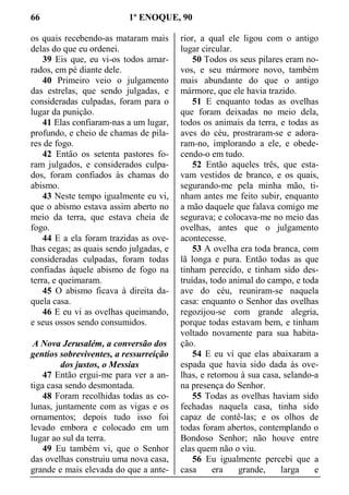 66 1º ENOQUE, 90
os quais recebendo-as mataram mais
delas do que eu ordenei.
39 Eis que, eu vi-os todos amar-
rados, em pé diante dele.
40 Primeiro veio o julgamento
das estrelas, que sendo julgadas, e
consideradas culpadas, foram para o
lugar da punição.
41 Elas confiaram-nas a um lugar,
profundo, e cheio de chamas de pila-
res de fogo.
42 Então os setenta pastores fo-
ram julgados, e considerados culpa-
dos, foram confiados às chamas do
abismo.
43 Neste tempo igualmente eu vi,
que o abismo estava assim aberto no
meio da terra, que estava cheia de
fogo.
44 E a ela foram trazidas as ove-
lhas cegas; as quais sendo julgadas, e
consideradas culpadas, foram todas
confiadas àquele abismo de fogo na
terra, e queimaram.
45 O abismo ficava à direita da-
quela casa.
46 E eu vi as ovelhas queimando,
e seus ossos sendo consumidos.
A Nova Jerusalém, a conversão dos
gentios sobreviventes, a ressurreição
dos justos, o Messias
47 Então ergui-me para ver a an-
tiga casa sendo desmontada.
48 Foram recolhidas todas as co-
lunas, juntamente com as vigas e os
ornamentos; depois tudo isso foi
levado embora e colocado em um
lugar ao sul da terra.
49 Eu também vi, que o Senhor
das ovelhas construiu uma nova casa,
grande e mais elevada do que a ante-
rior, a qual ele ligou com o antigo
lugar circular.
50 Todos os seus pilares eram no-
vos, e seu mármore novo, também
mais abundante do que o antigo
mármore, que ele havia trazido.
51 E enquanto todas as ovelhas
que foram deixadas no meio dela,
todos os animais da terra, e todas as
aves do céu, prostraram-se e adora-
ram-no, implorando a ele, e obede-
cendo-o em tudo.
52 Então aqueles três, que esta-
vam vestidos de branco, e os quais,
segurando-me pela minha mão, ti-
nham antes me feito subir, enquanto
a mão daquele que falava comigo me
segurava; e colocava-me no meio das
ovelhas, antes que o julgamento
acontecesse.
53 A ovelha era toda branca, com
lã longa e pura. Então todas as que
tinham perecido, e tinham sido des-
truídas, todo animal do campo, e toda
ave do céu, reuniram-se naquela
casa: enquanto o Senhor das ovelhas
regozijou-se com grande alegria,
porque todas estavam bem, e tinham
voltado novamente para sua habita-
ção.
54 E eu vi que elas abaixaram a
espada que havia sido dada às ove-
lhas, e retornou à sua casa, selando-a
na presença do Senhor.
55 Todas as ovelhas haviam sido
fechadas naquela casa, tinha sido
capaz de contê-las; e os olhos de
todas foram abertos, contemplando o
Bondoso Senhor; não houve entre
elas quem não o viu.
56 Eu igualmente percebi que a
casa era grande, larga e
 