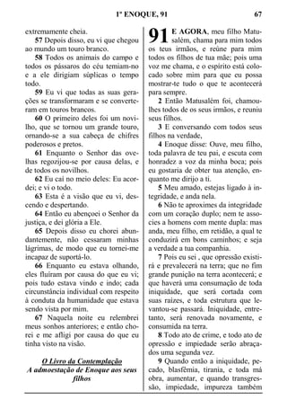 1º ENOQUE, 91 67
extremamente cheia.
57 Depois disso, eu vi que chegou
ao mundo um touro branco.
58 Todos os animais do campo e
todos os pássaros do céu temiam-no
e a ele dirigiam súplicas o tempo
todo.
59 Eu vi que todas as suas gera-
ções se transformaram e se converte-
ram em touros brancos.
60 O primeiro deles foi um novi-
lho, que se tornou um grande touro,
ornando-se a sua cabeça de chifres
poderosos e pretos.
61 Enquanto o Senhor das ove-
lhas regozijou-se por causa delas, e
de todos os novilhos.
62 Eu caí no meio deles: Eu acor-
dei; e vi o todo.
63 Esta é a visão que eu vi, des-
cendo e despertando.
64 Então eu abençoei o Senhor da
justiça, e dei glória a Ele.
65 Depois disso eu chorei abun-
dantemente, não cessaram minhas
lágrimas, de modo que eu tornei-me
incapaz de suportá-lo.
66 Enquanto eu estava olhando,
eles fluíram por causa do que eu vi;
pois tudo estava vindo e indo; cada
circunstância individual com respeito
à conduta da humanidade que estava
sendo vista por mim.
67 Naquela noite eu relembrei
meus sonhos anteriores; e então cho-
rei e me afligi por causa do que eu
tinha visto na visão.
O Livro da Contemplação
A admoestação de Enoque aos seus
filhos
E AGORA, meu filho Matu-
salém, chama para mim todos
os teus irmãos, e reúne para mim
todos os filhos de tua mãe; pois uma
voz me chama, e o espírito está colo-
cado sobre mim para que eu possa
mostrar-te tudo o que te acontecerá
para sempre.
2 Então Matusalém foi, chamou-
lhes todos de os seus irmãos, e reuniu
seus filhos.
3 E conversando com todos seus
filhos na verdade,
4 Enoque disse: Ouve, meu filho,
toda palavra de teu pai, e escuta com
honradez a voz da minha boca; pois
eu gostaria de obter tua atenção, en-
quanto me dirijo a ti.
5 Meu amado, estejas ligado à in-
tegridade, e anda nela.
6 Não te aproximes da integridade
com um coração duplo; nem te asso-
cies a homens com mente dupla: mas
anda, meu filho, em retidão, a qual te
conduzirá em bons caminhos; e seja
a verdade a tua companhia.
7 Pois eu sei , que opressão existi-
rá e prevalecerá na terra; que no fim
grande punição na terra acontecerá; e
que haverá uma consumação de toda
iniquidade, que será cortada com
suas raízes, e toda estrutura que le-
vantou-se passará. Iniquidade, entre-
tanto, será renovada novamente, e
consumida na terra.
8 Todo ato de crime, e todo ato de
opressão e impiedade serão abraça-
dos uma segunda vez.
9 Quando então a iniquidade, pe-
cado, blasfêmia, tirania, e toda má
obra, aumentar, e quando transgres-
são, impiedade, impureza também
91
 