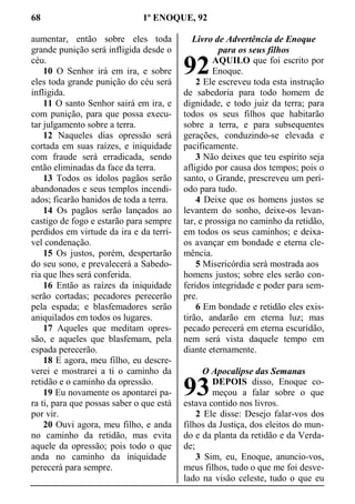 68 1º ENOQUE, 92
aumentar, então sobre eles toda
grande punição será infligida desde o
céu.
10 O Senhor irá em ira, e sobre
eles toda grande punição do céu será
infligida.
11 O santo Senhor sairá em ira, e
com punição, para que possa execu-
tar julgamento sobre a terra.
12 Naqueles dias opressão será
cortada em suas raízes, e iniquidade
com fraude será erradicada, sendo
então eliminadas da face da terra.
13 Todos os ídolos pagãos serão
abandonados e seus templos incendi-
ados; ficarão banidos de toda a terra.
14 Os pagãos serão lançados ao
castigo de fogo e estarão para sempre
perdidos em virtude da ira e da terrí-
vel condenação.
15 Os justos, porém, despertarão
do seu sono, e prevalecerá a Sabedo-
ria que lhes será conferida.
16 Então as raízes da iniquidade
serão cortadas; pecadores perecerão
pela espada; e blasfemadores serão
aniquilados em todos os lugares.
17 Aqueles que meditam opres-
são, e aqueles que blasfemam, pela
espada perecerão.
18 E agora, meu filho, eu descre-
verei e mostrarei a ti o caminho da
retidão e o caminho da opressão.
19 Eu novamente os apontarei pa-
ra ti, para que possas saber o que está
por vir.
20 Ouvi agora, meu filho, e anda
no caminho da retidão, mas evita
aquele da opressão; pois todo o que
anda no caminho da iniquidade
perecerá para sempre.
Livro de Advertência de Enoque
para os seus filhos
AQUILO que foi escrito por
Enoque.
2 Ele escreveu toda esta instrução
de sabedoria para todo homem de
dignidade, e todo juiz da terra; para
todos os seus filhos que habitarão
sobre a terra, e para subsequentes
gerações, conduzindo-se elevada e
pacificamente.
3 Não deixes que teu espírito seja
afligido por causa dos tempos; pois o
santo, o Grande, prescreveu um perí-
odo para tudo.
4 Deixe que os homens justos se
levantem do sonho, deixe-os levan-
tar, e prossiga no caminho da retidão,
em todos os seus caminhos; e deixa-
os avançar em bondade e eterna cle-
mência.
5 Misericórdia será mostrada aos
homens justos; sobre eles serão con-
feridos integridade e poder para sem-
pre.
6 Em bondade e retidão eles exis-
tirão, andarão em eterna luz; mas
pecado perecerá em eterna escuridão,
nem será vista daquele tempo em
diante eternamente.
O Apocalipse das Semanas
DEPOIS disso, Enoque co-
meçou a falar sobre o que
estava contido nos livros.
2 Ele disse: Desejo falar-vos dos
filhos da Justiça, dos eleitos do mun-
do e da planta da retidão e da Verda-
de;
3 Sim, eu, Enoque, anuncio-vos,
meus filhos, tudo o que me foi desve-
lado na visão celeste, tudo o que eu
92
93
 