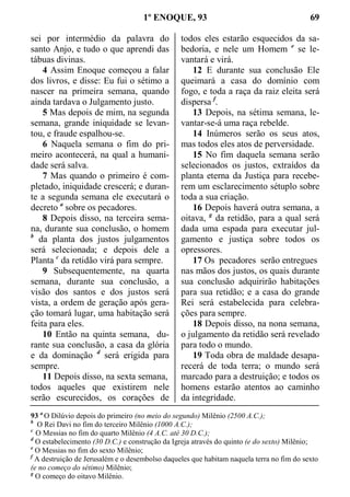 1º ENOQUE, 93 69
sei por intermédio da palavra do
santo Anjo, e tudo o que aprendi das
tábuas divinas.
4 Assim Enoque começou a falar
dos livros, e disse: Eu fui o sétimo a
nascer na primeira semana, quando
ainda tardava o Julgamento justo.
5 Mas depois de mim, na segunda
semana, grande iniquidade se levan-
tou, e fraude espalhou-se.
6 Naquela semana o fim do pri-
meiro acontecerá, na qual a humani-
dade será salva.
7 Mas quando o primeiro é com-
pletado, iniquidade crescerá; e duran-
te a segunda semana ele executará o
decreto a
sobre os pecadores.
8 Depois disso, na terceira sema-
na, durante sua conclusão, o homem
b
da planta dos justos julgamentos
será selecionada; e depois dele a
Planta c
da retidão virá para sempre.
9 Subsequentemente, na quarta
semana, durante sua conclusão, a
visão dos santos e dos justos será
vista, a ordem de geração após gera-
ção tomará lugar, uma habitação será
feita para eles.
10 Então na quinta semana, du-
rante sua conclusão, a casa da glória
e da dominação d
será erigida para
sempre.
11 Depois disso, na sexta semana,
todos aqueles que existirem nele
serão escurecidos, os corações de
todos eles estarão esquecidos da sa-
bedoria, e nele um Homem e
se le-
vantará e virá.
12 E durante sua conclusão Ele
queimará a casa do domínio com
fogo, e toda a raça da raiz eleita será
dispersa f
.
13 Depois, na sétima semana, le-
vantar-se-á uma raça rebelde.
14 Inúmeros serão os seus atos,
mas todos eles atos de perversidade.
15 No fim daquela semana serão
selecionados os justos, extraídos da
planta eterna da Justiça para recebe-
rem um esclarecimento sétuplo sobre
toda a sua criação.
16 Depois haverá outra semana, a
oitava, g
da retidão, para a qual será
dada uma espada para executar jul-
gamento e justiça sobre todos os
opressores.
17 Os pecadores serão entregues
nas mãos dos justos, os quais durante
sua conclusão adquirirão habitações
para sua retidão; e a casa do grande
Rei será estabelecida para celebra-
ções para sempre.
18 Depois disso, na nona semana,
o julgamento da retidão será revelado
para todo o mundo.
19 Toda obra de maldade desapa-
recerá de toda terra; o mundo será
marcado para a destruição; e todos os
homens estarão atentos ao caminho
da integridade.
93 a
O Dilúvio depois do primeiro (no meio do segundo) Milênio (2500 A.C.);
b
O Rei Davi no fim do terceiro Milênio (1000 A.C.);
c
O Messias no fim do quarto Milênio (4 A.C. até 30 D.C.);
d
O estabelecimento (30 D.C.) e construção da Igreja através do quinto (e do sexto) Milênio;
e
O Messias no fim do sexto Milênio;
f
A destruição de Jerusalém e o desembolso daqueles que habitam naquela terra no fim do sexto
(e no começo do sétimo) Milênio;
g
O começo do oitavo Milênio.
 