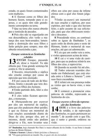 1º ENOQUE, 13, 14 7
estado, os quais foram contaminados
com mulheres.
6 E fizeram como os filhos dos
homens fazem, tomando para si es-
posas, e os quais têm sido grande-
mente corrompidos na terra;
7 Que na terra eles nunca obterão
paz e remissão de pecados.
8 Pois eles não se regozijarão em
sua descendência; eles verão a ma-
tança dos seus bem-amados; lamen-
tarão a destruição dos seus filhos e
farão petição para sempre; mas não
obterão misericórdia e paz.
Enoque sentencia as Sentinelas
rebeldes
ENTÃO Enoque, passando
ali, disse a Azaziel: Tu não
obterás paz. Uma grande sentença há
contra ti. Ele te amarrará;
2 Socorro, misericórdia e súplica
não estarão contigo por causa da
opressão que tens ensinado;
3 E por causa de todo ato de blas-
fêmia, tirania e pecado que tens des-
coberto aos filhos dos homens.
4 Então partindo dele, falei a eles
todos juntos;
5 E eles todos ficaram apavora-
dos, e tremeram;
6 Abençoando-me por escrever
por eles um memorial de súplica,
para que eles pudessem obter perdão;
e que eu fizesse um memorial de
suas orações ascendendo diante do
Deus do céu; porque eles, por si
mesmos, desde então não podiam
dirigir-se a Ele, nem levantar seus
olhos aos céus por causa da infame
ofensa com a qual eles foram julga-
dos.
7 Então eu escrevi um memorial
de suas orações e súplicas, por seus
espíritos, por tudo o que eles haviam
feito, e pelo assunto de sua solicita-
ção, para que eles obtivessem remis-
são e descanso.
8 Procedendo nisso, eu continuei
sobre as águas de Danbadan a
, as
quais estão da direita para o oeste de
Hérmon, lendo o memorial de suas
orações, até que caí adormecido.
9 E eis que um sonho veio a mim,
e visões apareceram acima de mim.
10 E caí e vi uma visão de casti-
gos, para que eu pudesse relatá-la aos
filhos dos céus, e reprová-los.
11 Quando eu acordei fui até eles.
12 Todos estavam reunidos cho-
rando em Oubelseiael, que está situ-
ada entre o Libano e Seneser b
, com
suas faces escondidas.
13 E relatei em sua presença todas
as visões que eu havia visto, e meu
sonho;
14 E comecei a pronunciar estas
palavras de retidão, reprovando as
Sentinelas do céu.
Enoque escreve o livro da reprova-
ção das Sentinelas
ESTE é o livro das palavras
de retidão, e de reprovação
das Sentinelas, os quais pertencem ao
mundo a
, de acordo com o que Ele,
que é santo e grande, ordenou na
visão.
13 a
Danbadan, hoje chamado Rio Dan é o maior afluente do rio Jordão. A sua fonte é situada
na base do Monte Hérmon.
b
Libano e Seneser. Líbano e Senir (próximo a Damasco).
14 a
Os quais pertencem ao mundo. Ou, os quais são da eternidade.
13
14
 