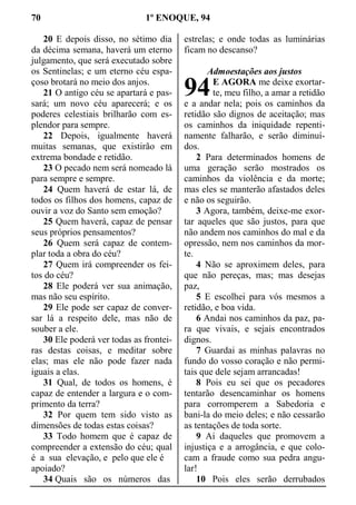 70 1º ENOQUE, 94
20 E depois disso, no sétimo dia
da décima semana, haverá um eterno
julgamento, que será executado sobre
os Sentinelas; e um eterno céu espa-
çoso brotará no meio dos anjos.
21 O antigo céu se apartará e pas-
sará; um novo céu aparecerá; e os
poderes celestiais brilharão com es-
plendor para sempre.
22 Depois, igualmente haverá
muitas semanas, que existirão em
extrema bondade e retidão.
23 O pecado nem será nomeado lá
para sempre e sempre.
24 Quem haverá de estar lá, de
todos os filhos dos homens, capaz de
ouvir a voz do Santo sem emoção?
25 Quem haverá, capaz de pensar
seus próprios pensamentos?
26 Quem será capaz de contem-
plar toda a obra do céu?
27 Quem irá compreender os fei-
tos do céu?
28 Ele poderá ver sua animação,
mas não seu espírito.
29 Ele pode ser capaz de conver-
sar lá a respeito dele, mas não de
souber a ele.
30 Ele poderá ver todas as frontei-
ras destas coisas, e meditar sobre
elas; mas ele não pode fazer nada
iguais a elas.
31 Qual, de todos os homens, é
capaz de entender a largura e o com-
primento da terra?
32 Por quem tem sido visto as
dimensões de todas estas coisas?
33 Todo homem que é capaz de
compreender a extensão do céu; qual
é a sua elevação, e pelo que ele é
apoiado?
34 Quais são os números das
estrelas; e onde todas as luminárias
ficam no descanso?
Admoestações aos justos
E AGORA me deixe exortar-
te, meu filho, a amar a retidão
e a andar nela; pois os caminhos da
retidão são dignos de aceitação; mas
os caminhos da iniquidade repenti-
namente falharão, e serão diminuí-
dos.
2 Para determinados homens de
uma geração serão mostrados os
caminhos da violência e da morte;
mas eles se manterão afastados deles
e não os seguirão.
3 Agora, também, deixe-me exor-
tar aqueles que são justos, para que
não andem nos caminhos do mal e da
opressão, nem nos caminhos da mor-
te.
4 Não se aproximem deles, para
que não pereças, mas; mas desejas
paz,
5 E escolhei para vós mesmos a
retidão, e boa vida.
6 Andai nos caminhos da paz, pa-
ra que vivais, e sejais encontrados
dignos.
7 Guardai as minhas palavras no
fundo do vosso coração e não permi-
tais que dele sejam arrancadas!
8 Pois eu sei que os pecadores
tentarão desencaminhar os homens
para corromperem a Sabedoria e
bani-la do meio deles; e não cessarão
as tentações de toda sorte.
9 Ai daqueles que promovem a
injustiça e a arrogância, e que colo-
cam a fraude como sua pedra angu-
lar!
10 Pois eles serão derrubados
94
 