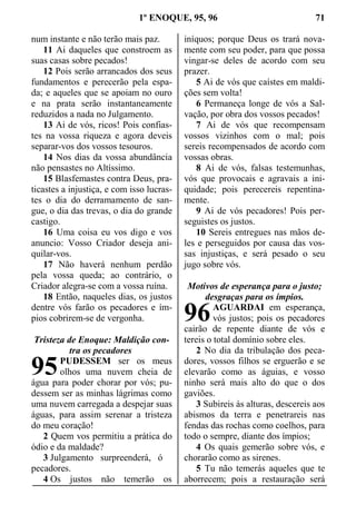 1º ENOQUE, 95, 96 71
num instante e não terão mais paz.
11 Ai daqueles que constroem as
suas casas sobre pecados!
12 Pois serão arrancados dos seus
fundamentos e perecerão pela espa-
da; e aqueles que se apoiam no ouro
e na prata serão instantaneamente
reduzidos a nada no Julgamento.
13 Ai de vós, ricos! Pois confias-
tes na vossa riqueza e agora deveis
separar-vos dos vossos tesouros.
14 Nos dias da vossa abundância
não pensastes no Altíssimo.
15 Blasfemastes contra Deus, pra-
ticastes a injustiça, e com isso lucras-
tes o dia do derramamento de san-
gue, o dia das trevas, o dia do grande
castigo.
16 Uma coisa eu vos digo e vos
anuncio: Vosso Criador deseja ani-
quilar-vos.
17 Não haverá nenhum perdão
pela vossa queda; ao contrário, o
Criador alegra-se com a vossa ruína.
18 Então, naqueles dias, os justos
dentre vós farão os pecadores e ím-
pios cobrirem-se de vergonha.
Tristeza de Enoque: Maldição con-
tra os pecadores
PUDESSEM ser os meus
olhos uma nuvem cheia de
água para poder chorar por vós; pu-
dessem ser as minhas lágrimas como
uma nuvem carregada a despejar suas
águas, para assim serenar a tristeza
do meu coração!
2 Quem vos permitiu a prática do
ódio e da maldade?
3 Julgamento surpreenderá, ó
pecadores.
4 Os justos não temerão os
iníquos; porque Deus os trará nova-
mente com seu poder, para que possa
vingar-se deles de acordo com seu
prazer.
5 Ai de vós que caístes em maldi-
ções sem volta!
6 Permaneça longe de vós a Sal-
vação, por obra dos vossos pecados!
7 Ai de vós que recompensam
vossos vizinhos com o mal; pois
sereis recompensados de acordo com
vossas obras.
8 Ai de vós, falsas testemunhas,
vós que provocais e agravais a ini-
quidade; pois perecereis repentina-
mente.
9 Ai de vós pecadores! Pois per-
seguistes os justos.
10 Sereis entregues nas mãos de-
les e perseguidos por causa das vos-
sas injustiças, e será pesado o seu
jugo sobre vós.
Motivos de esperança para o justo;
desgraças para os ímpios.
AGUARDAI em esperança,
vós justos; pois os pecadores
cairão de repente diante de vós e
tereis o total domínio sobre eles.
2 No dia da tribulação dos peca-
dores, vossos filhos se erguerão e se
elevarão como as águias, e vosso
ninho será mais alto do que o dos
gaviões.
3 Subireis às alturas, descereis aos
abismos da terra e penetrareis nas
fendas das rochas como coelhos, para
todo o sempre, diante dos ímpios;
4 Os quais gemerão sobre vós, e
chorarão como as sirenes.
5 Tu não temerás aqueles que te
aborrecem; pois a restauração será
95
96
 