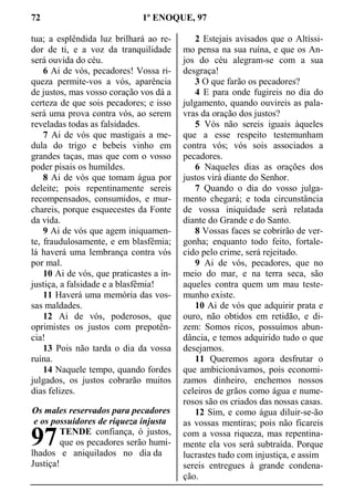 72 1º ENOQUE, 97
tua; a esplêndida luz brilhará ao re-
dor de ti, e a voz da tranquilidade
será ouvida do céu.
6 Ai de vós, pecadores! Vossa ri-
queza permite-vos a vós, aparência
de justos, mas vosso coração vos dá a
certeza de que sois pecadores; e isso
será uma prova contra vós, ao serem
reveladas todas as falsidades.
7 Ai de vós que mastigais a me-
dula do trigo e bebeis vinho em
grandes taças, mas que com o vosso
poder pisais os humildes.
8 Ai de vós que tomam água por
deleite; pois repentinamente sereis
recompensados, consumidos, e mur-
chareis, porque esquecestes da Fonte
da vida.
9 Ai de vós que agem iniquamen-
te, fraudulosamente, e em blasfêmia;
lá haverá uma lembrança contra vós
por mal.
10 Ai de vós, que praticastes a in-
justiça, a falsidade e a blasfêmia!
11 Haverá uma memória das vos-
sas maldades.
12 Ai de vós, poderosos, que
oprimistes os justos com prepotên-
cia!
13 Pois não tarda o dia da vossa
ruína.
14 Naquele tempo, quando fordes
julgados, os justos cobrarão muitos
dias felizes.
Os males reservados para pecadores
e os possuidores de riqueza injusta
TENDE confiança, ó justos,
que os pecadores serão humi-
lhados e aniquilados no dia da
Justiça!
2 Estejais avisados que o Altíssi-
mo pensa na sua ruína, e que os An-
jos do céu alegram-se com a sua
desgraça!
3 O que farão os pecadores?
4 E para onde fugireis no dia do
julgamento, quando ouvireis as pala-
vras da oração dos justos?
5 Vós não sereis iguais àqueles
que a esse respeito testemunham
contra vós; vós sois associados a
pecadores.
6 Naqueles dias as orações dos
justos virá diante do Senhor.
7 Quando o dia do vosso julga-
mento chegará; e toda circunstância
de vossa iniquidade será relatada
diante do Grande e do Santo.
8 Vossas faces se cobrirão de ver-
gonha; enquanto todo feito, fortale-
cido pelo crime, será rejeitado.
9 Ai de vós, pecadores, que no
meio do mar, e na terra seca, são
aqueles contra quem um mau teste-
munho existe.
10 Ai de vós que adquirir prata e
ouro, não obtidos em retidão, e di-
zem: Somos ricos, possuímos abun-
dância, e temos adquirido tudo o que
desejamos.
11 Queremos agora desfrutar o
que ambicionávamos, pois economi-
zamos dinheiro, enchemos nossos
celeiros de grãos como água e nume-
rosos são os criados das nossas casas.
12 Sim, e como água diluir-se-ão
as vossas mentiras; pois não ficareis
com a vossa riqueza, mas repentina-
mente ela vos será subtraída. Porque
lucrastes tudo com injustiça, e assim
sereis entregues à grande condena-
ção.
97
 
