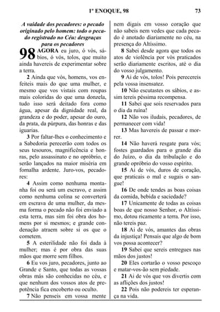 1º ENOQUE, 98 73
A vaidade dos pecadores: o pecado
originado pelo homem: todo o peca-
do registrado no Céu: desgraças
para os pecadores
AGORA eu juro, ó vós, sá-
bios, ó vós, tolos, que muito
ainda havereis de experimentar sobre
a terra.
2 Ainda que vós, homens, vos en-
feiteis mais do que uma mulher, e
mesmo que vos vistais com roupas
mais coloridas do que uma donzela,
tudo isso será deitado fora como
água, apesar da dignidade real, da
grandeza e do poder, apesar do ouro,
da prata, da púrpura, das honras e das
iguarias.
3 Por faltar-lhes o conhecimento e
a Sabedoria perecerão com todos os
seus tesouros, magnificência e hon-
ras, pelo assassinato e no opróbrio, e
serão lançados na maior miséria em
fornalha ardente. Juro-vos, pecado-
res:
4 Assim como nenhuma monta-
nha foi ou será um escravo, e assim
como nenhuma colina se converterá
em escrava de uma mulher, da mes-
ma forma o pecado não foi enviado a
esta terra, mas sim foi obra dos ho-
mens por si mesmos; e grande con-
denação atraem sobre si os que o
cometem.
5 A esterilidade não foi dada à
mulher; mas é por obra das suas
mãos que morre sem filhos.
6 Eu vos juro, pecadores, junto ao
Grande e Santo, que todas as vossas
obras más são conhecidas no céu, e
que nenhum dos vossos atos de pre-
potência fica encoberto ou oculto.
7 Não penseis em vossa mente
nem digais em vosso coração que
não sabeis nem vedes que cada peca-
do é anotado diariamente no céu, na
presença do Altíssimo.
8 Sabei desde agora que todos os
atos de violência por vós praticados
serão diariamente escritos, até o dia
do vosso julgamento.
9 Ai de vós, tolos! Pois perecereis
pela vossa insensatez.
10 Não escutastes os sábios, e as-
sim tereis péssima recompensa.
11 Sabei que sois reservados para
o dia da ruína!
12 Não vos iludais, pecadores, de
permanecer com vida!
13 Mas havereis de passar e mor-
rer.
14 Não haverá resgate para vós;
fostes guardados para o grande dia
do Juízo, o dia da tribulação e do
grande opróbrio do vosso espírito.
15 Ai de vós, duros de coração,
que praticais o mal e sugais o san-
gue!
16 De onde tendes as boas coisas
da comida, bebida e saciedade?
17 Unicamente de todas as coisas
boas de que nosso Senhor, o Altíssi-
mo, dotou ricamente a terra. Por isso,
não tereis paz.
18 Ai de vós, amantes das obras
da injustiça! Pensais que algo de bom
vos possa acontecer?
19 Sabei que sereis entregues nas
mãos dos justos!
20 Eles cortarão o vosso pescoço
e matar-vos-ão sem piedade.
21 Ai de vós que vos divertis com
as aflições dos justos!
22 Pois não podereis ter esperan-
ça na vida.
98
 