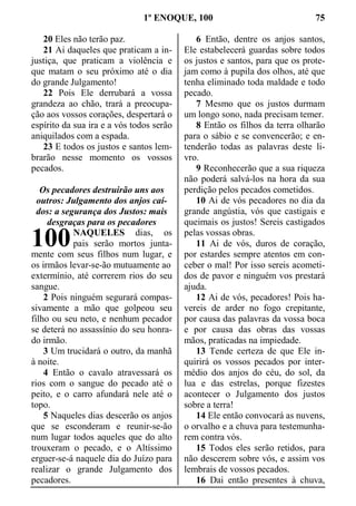 1º ENOQUE, 100 75
20 Eles não terão paz.
21 Ai daqueles que praticam a in-
justiça, que praticam a violência e
que matam o seu próximo até o dia
do grande Julgamento!
22 Pois Ele derrubará a vossa
grandeza ao chão, trará a preocupa-
ção aos vossos corações, despertará o
espírito da sua ira e a vós todos serão
aniquilados com a espada.
23 E todos os justos e santos lem-
brarão nesse momento os vossos
pecados.
Os pecadores destruirão uns aos
outros: Julgamento dos anjos caí-
dos: a segurança dos Justos: mais
desgraças para os pecadores
NAQUELES dias, os
pais serão mortos junta-
mente com seus filhos num lugar, e
os irmãos levar-se-ão mutuamente ao
extermínio, até correrem rios do seu
sangue.
2 Pois ninguém segurará compas-
sivamente a mão que golpeou seu
filho ou seu neto, e nenhum pecador
se deterá no assassínio do seu honra-
do irmão.
3 Um trucidará o outro, da manhã
à noite.
4 Então o cavalo atravessará os
rios com o sangue do pecado até o
peito, e o carro afundará nele até o
topo.
5 Naqueles dias descerão os anjos
que se esconderam e reunir-se-ão
num lugar todos aqueles que do alto
trouxeram o pecado, e o Altíssimo
erguer-se-á naquele dia do Juízo para
realizar o grande Julgamento dos
pecadores.
6 Então, dentre os anjos santos,
Ele estabelecerá guardas sobre todos
os justos e santos, para que os prote-
jam como à pupila dos olhos, até que
tenha eliminado toda maldade e todo
pecado.
7 Mesmo que os justos durmam
um longo sono, nada precisam temer.
8 Então os filhos da terra olharão
para o sábio e se convencerão; e en-
tenderão todas as palavras deste li-
vro.
9 Reconhecerão que a sua riqueza
não poderá salvá-los na hora da sua
perdição pelos pecados cometidos.
10 Ai de vós pecadores no dia da
grande angústia, vós que castigais e
queimais os justos! Sereis castigados
pelas vossas obras.
11 Ai de vós, duros de coração,
por estardes sempre atentos em con-
ceber o mal! Por isso sereis acometi-
dos de pavor e ninguém vos prestará
ajuda.
12 Ai de vós, pecadores! Pois ha-
vereis de arder no fogo crepitante,
por causa das palavras da vossa boca
e por causa das obras das vossas
mãos, praticadas na impiedade.
13 Tende certeza de que Ele in-
quirirá os vossos pecados por inter-
médio dos anjos do céu, do sol, da
lua e das estrelas, porque fizestes
acontecer o Julgamento dos justos
sobre a terra!
14 Ele então convocará as nuvens,
o orvalho e a chuva para testemunha-
rem contra vós.
15 Todos eles serão retidos, para
não descerem sobre vós, e assim vos
lembrais de vossos pecados.
16 Dai então presentes à chuva,
100
 