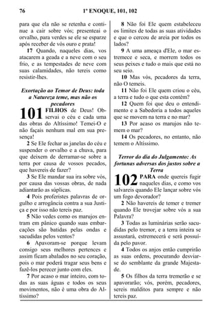 76 1º ENOQUE, 101, 102
para que ela não se retenha e conti-
nue a cair sobre vós; presenteai o
orvalho, para verdes se ele se esparze
após receber de vós ouro e prata!
17 Quando, naqueles dias, vos
atacarem a geada e a neve com o seu
frio, e as tempestades de neve com
suas calamidades, não tereis como
resistir-lhes.
Exortação ao Temor de Deus: toda
a Natureza teme, mas não os
pecadores
FILHOS de Deus! Ob-
servai o céu e cada uma
das obras do Altíssimo! Temei-O e
não façais nenhum mal em sua pre-
sença!
2 Se Ele fechar as janelas do céu e
suspender o orvalho e a chuva, para
que deixem de derramar-se sobre a
terra por causa de vossos pecados,
que havereis de fazer?
3 Se Ele mandar sua ira sobre vós,
por causa das vossas obras, de nada
adiantarão as súplicas.
4 Pois proferistes palavras de or-
gulho e arrogância contra a sua Justi-
ça e por isso não tereis paz.
5 Não vedes como os marujos en-
tram em pânico quando suas embar-
cações são batidas pelas ondas e
sacudidas pelos ventos?
6 Apavoram-se porque levam
consigo seus melhores pertences e
assim ficam abalados no seu coração,
pois o mar poderá tragar seus bens e
fazê-los perecer junto com eles.
7 Por acaso o mar inteiro, com to-
das as suas águas e todos os seus
movimentos, não é uma obra do Al-
tíssimo?
8 Não foi Ele quem estabeleceu
os limites de todas as suas atividades
e que o cercou de areia por todos os
lados?
9 A uma ameaça d'Ele, o mar es-
tremece e seca, e morrem todos os
seus peixes e tudo o mais que está no
seu seio.
10 Mas vós, pecadores da terra,
não O temeis.
11 Não foi Ele quem criou o céu,
a terra e tudo o que esta contém?
12 Quem foi que deu o entendi-
mento e a Sabedoria a todos aqueles
que se movem na terra e no mar?
13 Por acaso os marujos não te-
mem o mar?
14 Os pecadores, no entanto, não
temem o Altíssimo.
Terror do dia do Julgamento: As
fortunas adversas dos justos sobre a
Terra
PARA onde quereis fugir
naqueles dias, e como vos
salvareis quando Ele lançar sobre vós
um fogo devorador?
2 Não havereis de temer e tremer
quando Ele trovejar sobre vós a sua
Palavra?
3 Todas as luminárias serão sacu-
didas pelo tremor, e a terra inteira se
assustará, estremecerá e será possuí-
da pelo pavor.
4 Todos os anjos então cumprirão
as suas ordens, procurando desviar-
se do semblante da grande Majesta-
de.
5 Os filhos da terra tremerão e se
apavorarão; vós, porém, pecadores,
sereis malditos para sempre e não
tereis paz.
101
102
 