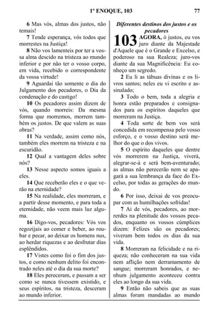 1º ENOQUE, 103 77
6 Mas vós, almas dos justos, não
temais!
7 Tende esperança, vós todos que
morrestes na Justiça!
8 Não vos lamenteis por ter a vos-
sa alma descido na tristeza ao mundo
inferior e por não ter o vosso corpo,
em vida, recebido o correspondente
da vossa virtude!
9 Aguardai tão somente o dia do
Julgamento dos pecadores, o Dia da
condenação e do castigo!
10 Os pecadores assim dizem de
vós, quando morreis: Da mesma
forma que morremos, morrem tam-
bém os justos. De que valem as suas
obras?
11 Na verdade, assim como nós,
também eles morrem na tristeza e na
escuridão.
12 Qual a vantagem deles sobre
nós?
13 Nesse aspecto somos iguais a
eles.
14 Que receberão eles e o que ve-
rão na eternidade?
15 Na realidade, eles morreram, e
a partir desse momento, e para toda a
eternidade, não veem mais luz algu-
ma.
16 Digo-vos, pecadores: Vós vos
regozijais ao comer e beber, ao rou-
bar e pecar, ao deixar os homens nus,
ao herdar riquezas e ao desfrutar dias
esplêndidos.
17 Vistes como foi o fim dos jus-
tos, e como nenhum delito foi encon-
trado neles até o dia da sua morte?
18 Eles pereceram, e passam a ser
como se nunca tivessem existido, e
seus espíritos, na tristeza, desceram
ao mundo inferior.
Diferentes destinos dos justos e os
pecadores
AGORA, ó justos, eu vos
juro diante da Majestade
d'Aquele que é o Grande e Excelso, e
poderoso na sua Realeza; juro-vos
diante da sua Magnificência: Eu co-
nheço um segredo.
2 Eu li as tábuas divinas e os li-
vros santos; neles eu vi escrito e as-
sinalado;
3 Todo o bem, toda a alegria e
honra estão preparados e consigna-
dos para os espíritos daqueles que
morreram na Justiça.
4 Toda sorte de bem vos será
concedida em recompensa pelo vosso
esforço, e o vosso destino será me-
lhor do que o dos vivos.
5 O espírito daqueles que dentre
vós morrerem na Justiça, viverá,
alegrar-se-á e será bem-aventurado;
as almas não perecerão nem se apa-
gará a sua lembrança da face do Ex-
celso, por todas as gerações do mun-
do.
6 Por isso, deixai de vos preocu-
par com as humilhações sofridas!
7 Ai de vós, pecadores, ao mor-
rerdes na plenitude dos vossos peca-
dos, enquanto os vossos cúmplices
dizem: Felizes são os pecadores;
viveram bem todos os dias da sua
vida.
8 Morreram na felicidade e na ri-
queza; não conheceram na sua vida
nem aflição nem derramamento de
sangue; morreram honrados, e ne-
nhum julgamento aconteceu contra
eles ao longo da sua vida.
9 Então não sabeis que as suas
almas foram mandadas ao mundo
103
 