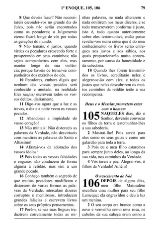 1º ENOQUE, 105, 106 79
8 Que deveis fazer? Não necessi-
tareis esconder-vos no grande dia do
Juízo, pois não serão encontrados
como os pecadores; o Julgamento
eterno ficará longe de vós por todas
as gerações do mundo.
9 Não temais, ó justos, quando
virdes os pecadores crescendo forte e
prosperando em seus caminhos; não
sejais companheiros com eles, mas
manter longe de sua violên-
cia; porque haveis de tornar-se com-
panheiros dos exércitos do céu.
10 Pecadores, embora digais que
nenhum dos vossos pecados será
conhecido e anotado, na realidade
Eles (anjos) escrevem todos os vos-
sos delitos, diariamente.
11 Digo-vos agora que a luz e as
trevas, o dia e a noite veem os vossos
pecados.
12 Abandonai a impiedade do
vosso coração!
13 Não mintais! Não distorceis as
palavras da Verdade, não desvirtueis
com mentiras as palavras do Santo e
Altíssimo!
14 Afastai-vos da adoração dos
vossos ídolos!
15 Pois todas as vossas falsidades
e enganos não conduzem de forma
alguma à retidão, mas sim a um
grande pecado.
16 Conheço também o segredo de
que muitos pecadores modificam e
distorcem de várias formas as pala-
vras da Verdade, intercalam dizeres
corruptos e mentirosos, introduzem
grandes falácias e escrevem livros
sobre os seus próprios pensamentos.
17 Porém, se nas suas línguas tra-
duzirem corretamente todas as mi-
nhas palavras, se nada alterarem e
nada omitirem nos meus dizeres, e se
tudo transcreverem conforme é justo,
isto é, tudo quanto anteriormente
sobre eles testemunhei, então posso
revelar-vos outra coisa que é do meu
conhecimento: os livros serão entre-
gues aos justos e aos sábios, aos
quais proporcionarão muito conten-
tamento, por causa da honestidade e
da sabedoria.
18 Quando lhes forem transmiti-
dos os livros, acreditarão neles e
alegrar-se-ão com eles; e todos os
justos que neles descobrirem os mui-
tos caminhos da retidão terão a sua
recompensa.
Deus e o Messias prometem estar
com o homem
NAQUELES dias, diz o
Senhor, devereis convocar
os filhos da terra e testemunhar-lhes
a sua sabedoria.
2 Mostrai-lhe! Pois sereis para
eles como os seus guias e como um
galardão para toda a terra.
3 Pois eu e meu filho estaremos
para sempre junto deles, ao longo da
sua vida, nos caminhos da Verdade.
4 Vós tereis a paz. Alegrai-vos, ó
filhos da Verdade! Amém!
O nascimento de Noé
DEPOIS de alguns dias,
meu filho Matusalém
escolheu uma mulher para seu filho
Lameque; ela engravidou e deu à luz
um menino.
2 O seu corpo era branco como a
neve e vermelho como uma rosa, os
cabelos da sua cabeça eram como a
105
106
 