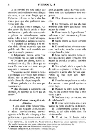 8 1º ENOQUE, 14
2 Eu percebi em meu sonho que
eu estava então falando com a língua
da carne, e com meu fôlego, que o
Poderoso colocou na boca dos ho-
mens, para que eles pudessem con-
versar com Ele.
3 Eu entendi com o coração. As-
sim como Ele havia criado e dado
aos homens o poder de compreender
a palavra de entendimento, assim
criou, e deu a mim o poder de repro-
var os Sentinelas, a geração dos céus.
4 E escrevi sua petição; e na mi-
nha visão foi-me mostrado que seu
pedido não lhes será atendido en-
quanto o mundo perdurar.
5 Julgamento passou sobre vós:
vosso pedido não vos será atendido.
6 De agora em diante, nunca as-
cendereis ao céu; Ele o disse que na
terra Ele vos amarrará, tanto tempo
enquanto o mundo existir.
7 Mas antes destas coisas tu verás
a destruição dos vossos bem-amados
filhos; não os possuireis, mas eles
cairão diante de vós pela espada.
8 Nem pedireis por eles, nem por
vós mesmos;
9 Mas chorareis e suplicareis em
silêncio. As palavras do livro que eu
escrevi b
.
A visão de Enoque com a glória do
Altíssimo
10 Uma visão então me apareceu.
11 Eis que naquela visão, nuvens
e névoa convidaram-me; estrelas
agitadas e brilho de relâmpagos im-
peliram-me e pressionaram-me adi-
ante, enquanto ventos na visão assis-
tiram meu voo, acelerando meu pro-
gresso.
12 Eles elevaram-me no alto ao
céu.
13 Eu prossegui, até que cheguei
próximo dum muro construído com
pedras de cristal.
14 Uma chama de fogo vibrante c
rodeou-o, a qual começou a golpear-
me com terror.
15 Nesta chama de fogo vibrante
eu entrei;
16 E aproximei-me de uma espa-
çosa habitação, também construída
com pedras de cristal.
17 Seus muros também, bem co-
mo o pavimento, eram formados com
pedras de cristal, e de cristal também
era o piso.
18 Seu telhado tinha a aparência
de estrelas agitadas e brilhos de re-
lâmpagos; e entre eles haviam que-
rubins de fogo num céu tem-
pestuoso d
.
19 Uma chama queimava ao redor
dos muros; e seu portal queimava
como fogo.
20 Quando eu entrei nesta habita-
ção, ela era quente como fogo e frio
como o gelo.
21 Nenhum traço de encanto ou
de vida havia lá.
22 O terror sobrepujou-me, e um
tremor de medo apoderou-se de mim.
23 Violentamente agitado e tre-
mendo, eu caí sobre minha face. Na
visão eu olhei.
24 E vi que lá havia outra
b
Mas chorareis… Eu escrevi. Ou, Assim também, a despeito de vossas lágrimas e orações,
não recebereis nada, de tudo o que está contido nos registros que eu tenho escrito.
c
Chama de fogo vibrante. Literalmente, uma língua de fogo.
d
Num céu tempestuoso. Literalmente, e seu céu era água.
 