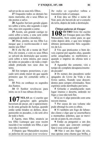 1º ENOQUE, 107, 108 81
salvar-se-ão os seus três filhos.
27 Enquanto todos os demais ho-
mens morrerão, ele e seus filhos se-
rão postos a salvo.
28 Aqueles haviam gerado gigan-
tes sobre a terra, não segundo o espí-
rito, mas sim segundo a carne.
29 Assim, um grande castigo re-
cairá sobre a terra, e esta será então
expurgada de toda a imundície.
30 Dize, porém, ao teu filho La-
meque que o recém-nascido é real-
mente seu filho!
31 E ele lhe dê o nome de Noé!
Pois ele restará, e com os seus filhos
se salvará da destruição que aconte-
cerá sobre a terra inteira, por causa
de todos os pecados e de toda a impi-
edade praticada nos seus dias na
terra.
32 Em tempos posteriores, o pe-
cado será ainda maior do que aquele
primeiro que foi cometido sobre a
terra.
33 Pois eu conheço os segredos
dos Santos.
34 O Senhor revelou-os para
mim; eu os li nas tábuas divinas.
NELAS eu vi escrito que
gerações após gerações
haveriam de pecar, até o aparecimen-
to de uma geração de Justiça, quando
então serão tirados os delitos, desa-
parecerão os pecados, e ela será alvo
de todo o bem.
2 Agora, meu filho, anuncia ao
teu filho Lameque que esse recém
nascido é na verdade seu filho, e que
isso não é mentira!
3 Depois que Matusalém escutou
as palavras do seu pai (este revelara-
lhe todos os segredos) voltou e
transmitiu tudo a Lameque.
4 Este deu ao filho o nome de
Noé, pois ele haverá de ser o consolo
da terra, depois de toda a destruição.
Últimas palavras de Enoque
OUTRO livro foi escrito
por Enoque para seu filho
Matusalém, bem como para os que
virão depois dele, e que nos tempos
últimos permanecerão fiéis seguido-
res da Lei.
2 Vós que praticastes o bem de-
veis esperar por aqueles dias, quando
serão aniquilados os malfeitores e
quando o império da ofensa terá o
seu fim.
3 Aguardai tão somente; virá o
tempo do completo desaparecimento
do pecado!
4 Os nomes dos pecadores serão
apagados do Livro da Vida e dos
livros santos, ficando seus descen-
dentes para sempre eliminados. Seus
espíritos serão derribados por terra.
5 Gritarão e amaldiçoarão num
lugar imenso e deserto, ardendo no
fogo; e isso não terá fim.
6 Lá eu vi algo parecido com uma
nuvem imensa.
7 Por causa do seu volume não
pude abrangê-la com os olhos.
8 Vi também um fogo de labare-
das claras e algo que se assemelhava
a montanhas ardentes, que se movi-
am de cá para lá, em círculo.
9 Então eu perguntei a um dos
santos anjos que estavam comigo:
Que é essa coisa que arde?
10 Não é um dos fogos do céu,
mas apenas uma chama que brilha, e
107
108
 