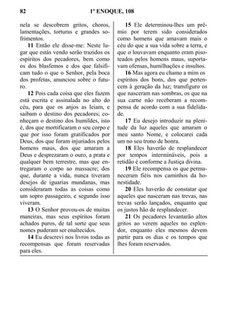 82 1º ENOQUE, 108
nela se descobrem gritos, choros,
lamentações, torturas e grandes so-
frimentos.
11 Então ele disse-me: Neste lu-
gar que estás vendo serão trazidos os
espíritos dos pecadores, bem como
os dos blasfemos e dos que falsifi-
cam tudo o que o Senhor, pela boca
dos profetas, anunciou sobre o futu-
ro.
12 Pois cada coisa que eles fazem
está escrita e assinalada no alto do
céu, para que os anjos as leiam, e
saibam o destino dos pecadores; co-
nheçam o destino dos humildes, isto
é, dos que mortificaram o seu corpo e
que por isso foram gratificados por
Deus, dos que foram injuriados pelos
homens maus, dos que amaram a
Deus e desprezaram o ouro, a prata e
qualquer bem terrestre, mas que en-
tregaram o corpo ao massacre; dos
que, durante a vida, nunca tiveram
desejos de iguarias mundanas, mas
consideraram todas as coisas como
um sopro passageiro, e segundo isso
viveram.
13 O Senhor provou-os de muitas
maneiras, mas seus espíritos foram
achados puros, de tal sorte que seus
nomes puderam ser enaltecidos.
14 Eu descrevi nos livros todas as
recompensas que foram reservadas
para eles.
15 Ele determinou-lhes um prê-
mio por terem sido considerados
como homens que amavam mais o
céu do que a sua vida sobre a terra, e
que o louvavam enquanto eram piso-
teados pelos homens maus, suporta-
vam ofensas, humilhações e insultos.
16 Mas agora eu chamo a mim os
espíritos dos bons, dos que perten-
cem à geração da luz; transfiguro os
que nasceram nas sombras, os que na
sua carne não receberam a recom-
pensa de acordo com a sua fidelida-
de.
17 Eu desejo introduzir na pleni-
tude da luz aqueles que amaram o
meu santo Nome, e colocarei cada
um no seu trono de honra.
18 Eles haverão de resplandecer
por tempos intermináveis, pois a
retidão é conforme a Justiça divina.
19 Ele recompensa os que perma-
neceram fiéis nos caminhos da ho-
nestidade.
20 Eles haverão de constatar que
aqueles que nasceram nas trevas, nas
trevas serão lançados, enquanto que
os justos hão de resplandecer.
21 Os pecadores levantarão altos
gritos ao verem aqueles no esplen-
dor, enquanto eles mesmos devem
partir para os dias e os tempos que
lhes foram reservados.
 