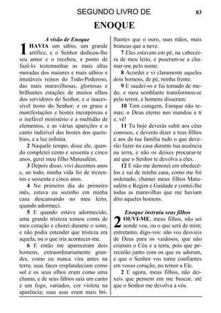 SEGUNDO LIVRO DE 83
ENOQUE
A visão de Enoque
HAVIA um sábio, um grande
artífice, e o Senhor dedicou-lhe
seu amor e o recebeu, a ponto de
fazê-lo testemunhar as mais altas
moradas dos maiores e mais sábios e
imutáveis reinos do Todo-Poderoso,
das mais maravilhosas, gloriosas e
brilhantes estações de muitos olhos
dos servidores do Senhor, e o inaces-
sível trono do Senhor; e os graus e
manifestações e hostes incorpóreas e
o inefável ministério e a multidão de
elementos, e as várias aparições e o
canto indizível das hostes dos queru-
bins, e a luz infinita.
2 Naquele tempo, disse ele, quan-
do completei cento e sessenta e cinco
anos, gerei meu filho Matusalém.
3 Depois disso, vivi duzentos anos
e, ao todo, minha vida foi de trezen-
tos e sessenta e cinco anos.
4 No primeiro dia do primeiro
mês, estava eu sozinho em minha
casa descansando no meu leito,
quando adormeci.
5 E quando estava adormecido,
uma grande tristeza tomou conta de
meu coração e chorei durante o sono,
e não podia entender que tristeza era
aquela, ou o que iria acontecer-me.
6 E então me apareceram dois
homens, extraordinariamente gran-
des, como eu nunca vira antes na
terra; suas faces resplandeciam como
sol e os seus olhos eram como uma
chama, e de seus lábios saía um canto
e um fogo, variados, cor violeta na
aparência; suas asas eram mais bri-
lhantes que o ouro, suas mãos, mais
brancas que a neve.
7 Eles estavam em pé, na cabecei-
ra de meu leito, e puseram-se a cha-
mar-me pelo nome.
8 Acordei e vi claramente aqueles
dois homens, de pé, minha frente.
9 E saudei-os e fui tomado de me-
do, e meu semblante transformou-se
pelo terror, e homens disseram:
10 Tem coragem, Enoque não te-
mas; o Deus eterno nos mandou a ti
e, vê!
11 Tu hoje deverás subir aos céus
conosco, e deverás dizer a teus filhos
e aos da tua família tudo o que deve-
rão fazer na casa durante tua ausência
na terra, e não os deixes procurar-te
até que o Senhor te devolva a eles.
12 E não me demorei em obedecê-
los e saí de minha casa, como me foi
ordenado, chamei meus filhos Matu-
salém e Regim e Gaidade e contei-lhe
todas as maravilhas que me haviam
dito aqueles homens.
Enoque instruiu seus filhos
OUVI-ME, meus filhos, não sei
aonde vou, ou o que será de mim;
entretanto, digo-vos: não vos desvieis
de Deus para os vaidosos, que não
criaram o Céu e a terra, pois que pe-
recerão junto com os que os adoram,
e que o Senhor vos torne confiantes
em vosso coração, no temor a Ele.
2 E agora, meus filhos, não dei-
xeis que pensem em me buscar, até
que o Senhor me devolva a vós.
1
2
 