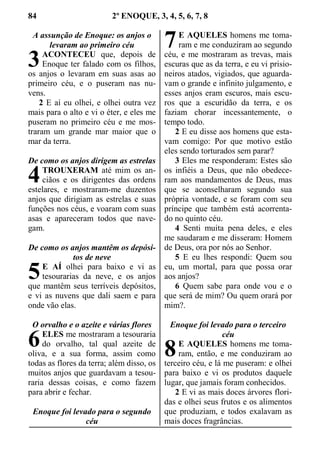 84 2º ENOQUE, 3, 4, 5, 6, 7, 8
A assunção de Enoque: os anjos o
levaram ao primeiro céu
ACONTECEU que, depois de
Enoque ter falado com os filhos,
os anjos o levaram em suas asas ao
primeiro céu, e o puseram nas nu-
vens.
2 E aí eu olhei, e olhei outra vez
mais para o alto e vi o éter, e eles me
puseram no primeiro céu e me mos-
traram um grande mar maior que o
mar da terra.
De como os anjos dirigem as estrelas
TROUXERAM até mim os an-
ciãos e os dirigentes das ordens
estelares, e mostraram-me duzentos
anjos que dirigiam as estrelas e suas
funções nos céus, e voaram com suas
asas e apareceram todos que nave-
gam.
De como os anjos mantêm os depósi-
tos de neve
E AÍ olhei para baixo e vi as
tesourarias da neve, e os anjos
que mantêm seus terríveis depósitos,
e vi as nuvens que dali saem e para
onde vão elas.
O orvalho e o azeite e várias flores
ELES me mostraram a tesouraria
do orvalho, tal qual azeite de
oliva, e a sua forma, assim como
todas as flores da terra; além disso, os
muitos anjos que guardavam a tesou-
raria dessas coisas, e como fazem
para abrir e fechar.
Enoque foi levado para o segundo
céu
E AQUELES homens me toma-
ram e me conduziram ao segundo
céu, e me mostraram as trevas, mais
escuras que as da terra, e eu vi prisio-
neiros atados, vigiados, que aguarda-
vam o grande e infinito julgamento, e
esses anjos eram escuros, mais escu-
ros que a escuridão da terra, e os
faziam chorar incessantemente, o
tempo todo.
2 E eu disse aos homens que esta-
vam comigo: Por que motivo estão
eles sendo torturados sem parar?
3 Eles me responderam: Estes são
os infiéis a Deus, que não obedece-
ram aos mandamentos de Deus, mas
que se aconselharam segundo sua
própria vontade, e se foram com seu
príncipe que também está acorrenta-
do no quinto céu.
4 Senti muita pena deles, e eles
me saudaram e me disseram: Homem
de Deus, ora por nós ao Senhor.
5 E eu lhes respondi: Quem sou
eu, um mortal, para que possa orar
aos anjos?
6 Quem sabe para onde vou e o
que será de mim? Ou quem orará por
mim?.
Enoque foi levado para o terceiro
céu
E AQUELES homens me toma-
ram, então, e me conduziram ao
terceiro céu, e lá me puseram: e olhei
para baixo e vi os produtos daquele
lugar, que jamais foram conhecidos.
2 E vi as mais doces árvores flori-
das e olhei seus frutos e os alimentos
que produziam, e todos exalavam as
mais doces fragrâncias.
3
4
5
6
7
8
 