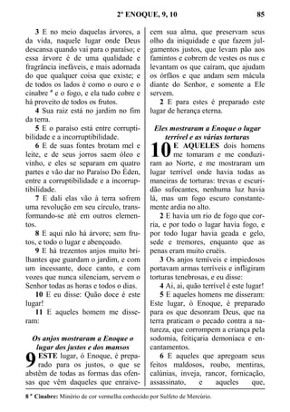2º ENOQUE, 9, 10 85
3 E no meio daquelas árvores, a
da vida, naquele lugar onde Deus
descansa quando vai para o paraíso; e
essa árvore é de uma qualidade e
fragrância inefáveis, e mais adornada
do que qualquer coisa que existe; e
de todos os lados é como o ouro e o
cinabre a
e o fogo, e ela tudo cobre e
há proveito de todos os frutos.
4 Sua raiz está no jardim no fim
da terra.
5 E o paraíso está entre corrupti-
bilidade e a incorruptibilidade.
6 E de suas fontes brotam mel e
leite, e de seus jorros saem óleo e
vinho, e eles se separam em quatro
partes e vão dar no Paraíso Do Éden,
entre a corruptibilidade e a incorrup-
tibilidade.
7 E dali elas vão à terra sofrem
uma revolução em seu círculo, trans-
formando-se até em outros elemen-
tos.
8 E aqui não há árvore; sem fru-
tos, e todo o lugar e abençoado.
9 E há trezentos anjos muito bri-
lhantes que guardam o jardim, e com
um incessante, doce canto, e com
vozes que nunca silenciam, servem o
Senhor todas as horas e todos o dias.
10 E eu disse: Quão doce é este
lugar!
11 E aqueles homem me disse-
ram:
Os anjos mostraram a Enoque o
lugar dos justos e dos mansos
ESTE lugar, ó Enoque, é prepa-
rado para os justos, o que se
abstêm de todas as formas das ofen-
sas que vêm daqueles que enraive-
cem sua alma, que preservam seus
olho da iniquidade e que fazem jul-
gamentos justos, que levam pão aos
famintos e cobrem de vestes os nus e
levantam os que caíram, que ajudam
os órfãos e que andam sem mácula
diante do Senhor, e somente a Ele
servem.
2 E para estes é preparado este
lugar de herança eterna.
Eles mostraram a Enoque o lugar
terrível e as várias torturas
E AQUELES dois homens
me tomaram e me conduzi-
ram ao Norte, e me mostraram um
lugar terrível onde havia todas as
maneiras de torturas: trevas e escuri-
dão sufocantes, nenhuma luz havia
lá, mas um fogo escuro constante-
mente ardia no alto.
2 E havia um rio de fogo que cor-
ria, e por todo o lugar havia fogo, e
por todo lugar havia geada e gelo,
sede e tremores, enquanto que as
penas eram muito cruéis.
3 Os anjos temíveis e impiedosos
portavam armas terríveis e infligiram
torturas tenebrosas, e eu disse:
4 Ai, ai, quão terrível é este lugar!
5 E aqueles homens me disseram:
Este lugar, ó Enoque, é preparado
para os que desonram Deus, que na
terra praticam o pecado contra a na-
tureza, que corrompem a criança pela
sodomia, feitiçaria demoníaca e en-
cantamentos.
6 E aqueles que apregoam seus
feitos maldosos, roubo, mentiras,
calúnias, inveja, rancor, fornicação,
assassinato, e aqueles que,
8 a
Cinabre: Minério de cor vermelha conhecido por Sulfeto de Mercúrio.
9
10
 