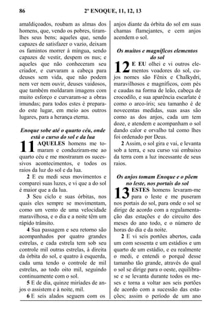 86 2º ENOQUE, 11, 12, 13
amaldiçoados, roubam as almas dos
homens, que, vendo os pobres, tiram-
lhes seus bens; aqueles que, sendo
capazes de satisfazer o vazio, deixam
os famintos morrer à míngua, sendo
capazes de vestir, despem os nus; e
aqueles que não conheceram seu
criador, e curvaram a cabeça para
deuses sem vida, que não podem
nem ver nem ouvir, deuses vaidosos,
que também moldaram imagens com
muito esforço e curvaram-se a obras
imundas; para todos estes é prepara-
do este lugar, em meio aos outros
lugares, para a herança eterna.
Enoque sobe até o quarto céu, onde
está o curso do sol e da lua
AQUELES homens me to-
maram e conduziram-me ao
quarto céu e me mostraram os suces-
sivos acontecimentos, e todos os
raios da luz do sol e da lua.
2 E eu medi seus movimentos e
comparei suas luzes, e vi que a do sol
é maior que a da lua.
3 Seu ciclo e suas órbitas, nos
quais eles sempre se movimentam,
como um vento de uma velocidade
maravilhosa, e o dia e a noite têm um
rápido trânsito.
4 Sua passagem e seu retorno são
acompanhados por quatro grandes
estrelas, e cada estrela tem sob seu
controle mil outras estrelas, à direita
da órbita do sol, e quatro à esquerda,
cada uma tendo o controle de mil
estrelas, ao todo oito mil, seguindo
continuamente com o sol.
5 E de dia, quinze miríades de an-
jos o assistem e à noite, mil.
6 E seis alados seguem com os
anjos diante da órbita do sol em suas
chamas flamejantes, e cem anjos
acendem o sol.
Os muitos e magníficos elementos
do sol
E EU olhei e vi outros ele-
mentos voadores do sol, cu-
jos nomes são Fênix e Chalkydri,
maravilhosos e magníficos, com pés
e caudas na forma de leão, cabeça de
crocodilo, e sua aparência escarlate é
como o arco-íris; seu tamanho é de
novecentas medidas, suas asas são
como as dos anjos, cada um tem
doze, e atendem e acompanham o sol
dando calor e orvalho tal como lhes
foi ordenado por Deus.
2 Assim, o sol gira e vai, e levanta
sob a terra, e seu curso vai embaixo
da terra com a luz incessante de seus
raios.
Os anjos tomam Enoque e o põem
no leste, nos portais do sol
ESTES homens levaram-me
para o leste e me puseram
nos portais do sol, para onde o sol se
dirige de acordo com a regulamenta-
ção das estações e do circuito dos
meses do ano todo, e o número de
horas do dia e da noite.
2 E vi seis portões abertos, cada
um com sessenta e um estádios e um
quarto de um estádio, e eu realmente
o medi, e entendi o porquê desse
tamanho tão grande, através do qual
o sol se dirige para o oeste, equilibra-
se e se levanta durante todos os me-
ses e torna a voltar aos seis portões
de acordo com a sucessão das esta-
ções; assim o período de um ano
11
12
13
 