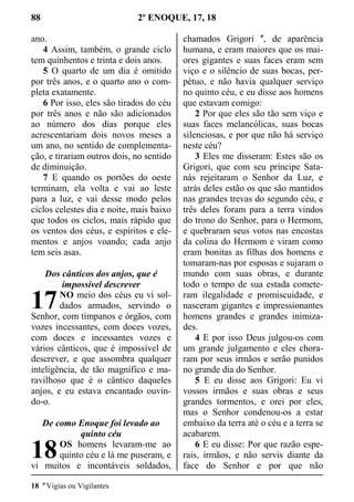 88 2º ENOQUE, 17, 18
ano.
4 Assim, também, o grande ciclo
tem quinhentos e trinta e dois anos.
5 O quarto de um dia é omitido
por três anos, e o quarto ano o com-
pleta exatamente.
6 Por isso, eles são tirados do céu
por três anos e não são adicionados
ao número dos dias porque eles
acrescentariam dois novos meses a
um ano, no sentido de complementa-
ção, e tirariam outros dois, no sentido
de diminuição.
7 E quando os portões do oeste
terminam, ela volta e vai ao leste
para a luz, e vai desse modo pelos
ciclos celestes dia e noite, mais baixo
que todos os ciclos, mais rápido que
os ventos dos céus, e espíritos e ele-
mentos e anjos voando; cada anjo
tem seis asas.
Dos cânticos dos anjos, que é
impossível descrever
NO meio dos céus eu vi sol-
dados armados, servindo o
Senhor, com tímpanos e órgãos, com
vozes incessantes, com doces vozes,
com doces e incessantes vozes e
vários cânticos, que é impossível de
descrever, e que assombra qualquer
inteligência, de tão magnífico e ma-
ravilhoso que é o cântico daqueles
anjos, e eu estava encantado ouvin-
do-o.
De como Enoque foi levado ao
quinto céu
OS homens levaram-me ao
quinto céu e lá me puseram, e
vi muitos e incontáveis soldados,
chamados Grigori a
, de aparência
humana, e eram maiores que os mai-
ores gigantes e suas faces eram sem
viço e o silêncio de suas bocas, per-
pétuo, e não havia qualquer serviço
no quinto céu, e eu disse aos homens
que estavam comigo:
2 Por que eles são tão sem viço e
suas faces melancólicas, suas bocas
silenciosas, e por que não há serviço
neste céu?
3 Eles me disseram: Estes são os
Grigori, que com seu príncipe Sata-
nás rejeitaram o Senhor da Luz, e
atrás deles estão os que são mantidos
nas grandes trevas do segundo céu, e
três deles foram para a terra vindos
do trono do Senhor, para o Hermom,
e quebraram seus votos nas encostas
da colina do Hermom e viram como
eram bonitas as filhas dos homens e
tomaram-nas por esposas e sujaram o
mundo com suas obras, e durante
todo o tempo de sua estada comete-
ram ilegalidade e promiscuidade, e
nasceram gigantes e impressionantes
homens grandes e grandes inimiza-
des.
4 E por isso Deus julgou-os com
um grande julgamento e eles chora-
ram por seus irmãos e serão punidos
no grande dia do Senhor.
5 E eu disse aos Grigori: Eu vi
vossos irmãos e suas obras e seus
grandes tormentos, e orei por eles,
mas o Senhor condenou-os a estar
embaixo da terra até o céu e a terra se
acabarem.
6 E eu disse: Por que razão espe-
rais, irmãos, e não servis diante da
face do Senhor e por que não
18 a
Vigias ou Vigilantes
17
18
 