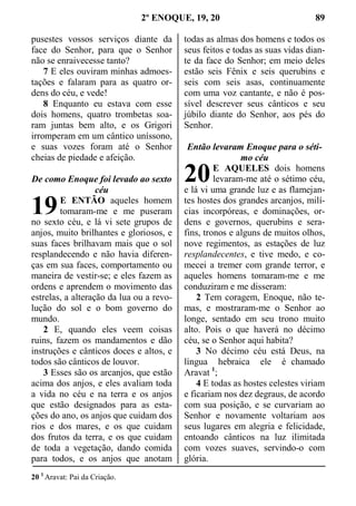2º ENOQUE, 19, 20 89
pusestes vossos serviços diante da
face do Senhor, para que o Senhor
não se enraivecesse tanto?
7 E eles ouviram minhas admoes-
tações e falaram para as quatro or-
dens do céu, e vede!
8 Enquanto eu estava com esse
dois homens, quatro trombetas soa-
ram juntas bem alto, e os Grigori
irromperam em um cântico uníssono,
e suas vozes foram até o Senhor
cheias de piedade e afeição.
De como Enoque foi levado ao sexto
céu
E ENTÃO aqueles homem
tomaram-me e me puseram
no sexto céu, e lá vi sete grupos de
anjos, muito brilhantes e gloriosos, e
suas faces brilhavam mais que o sol
resplandecendo e não havia diferen-
ças em sua faces, comportamento ou
maneira de vestir-se; e eles fazem as
ordens e aprendem o movimento das
estrelas, a alteração da lua ou a revo-
lução do sol e o bom governo do
mundo.
2 E, quando eles veem coisas
ruins, fazem os mandamentos e dão
instruções e cânticos doces e altos, e
todos são cânticos de louvor.
3 Esses são os arcanjos, que estão
acima dos anjos, e eles avaliam toda
a vida no céu e na terra e os anjos
que estão designados para as esta-
ções do ano, os anjos que cuidam dos
rios e dos mares, e os que cuidam
dos frutos da terra, e os que cuidam
de toda a vegetação, dando comida
para todos, e os anjos que anotam
todas as almas dos homens e todos os
seus feitos e todas as suas vidas dian-
te da face do Senhor; em meio deles
estão seis Fênix e seis querubins e
seis com seis asas, continuamente
com uma voz cantante, e não é pos-
sível descrever seus cânticos e seu
júbilo diante do Senhor, aos pés do
Senhor.
Então levaram Enoque para o séti-
mo céu
E AQUELES dois homens
levaram-me até o sétimo céu,
e lá vi uma grande luz e as flamejan-
tes hostes dos grandes arcanjos, milí-
cias incorpóreas, e dominações, or-
dens e governos, querubins e sera-
fins, tronos e alguns de muitos olhos,
nove regimentos, as estações de luz
resplandecentes, e tive medo, e co-
mecei a tremer com grande terror, e
aqueles homens tomaram-me e me
conduziram e me disseram:
2 Tem coragem, Enoque, não te-
mas, e mostraram-me o Senhor ao
longe, sentado em seu trono muito
alto. Pois o que haverá no décimo
céu, se o Senhor aqui habita?
3 No décimo céu está Deus, na
língua hebraica ele é chamado
Aravat 1
;
4 E todas as hostes celestes viriam
e ficariam nos dez degraus, de acordo
com sua posição, e se curvariam ao
Senhor e novamente voltariam aos
seus lugares em alegria e felicidade,
entoando cânticos na luz ilimitada
com vozes suaves, servindo-o com
glória.
20 1
Aravat: Pai da Criação.
19
20
 