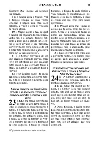 2º ENOQUE, 23, 24 91
disseram: Que Enoque vai segundo
tua palavra.
9 E o Senhor disse a Miguel: Vai
e despoja Enoque de suas vestes
terrestres e ungem com meu doce
bálsamo, e veste o com os vestidos
de minha glória.
10 E Miguel assim o fez, tal qual
o Senhor lhe ordenara. Ele me ungiu,
vestiu-me, e o aspecto daquele bál-
samo é mais que a grande luz, é co-
mo o doce orvalho e seu perfume,
suave brilhante como um raio de sol
e olhei para mim mesmo, e eu estava
como um de seus gloriosos 1
.
11 E o Senhor convocou um de
seus arcanjos chamado Pravuil, mais
forte em sabedoria do que qualquer
outro arcanjo, que escrevera todas a
obras, do Senhor, e o Senhor disse a
Pravuil:
12 Traz aqueles livros de meus
depósitos e uma pena de escrita rápi-
da, e dá-os a Enoque e incumbe-o da
escolha dos livros.
Enoque escreveu sua maravilhosa
jornada e as aparições celestiais, e
escreveu trezentos e sessenta e seis
livros
E ELE me falava sobre todas
as obras do céu, terra e mar, e
todos os elementos, suas passagens e
cursos, e o tremendo ruído do trovão,
o sol e a lua, os cursos e as mudanças
das estrelas, das estações, anos, dias
e horas, de como se formam os ven-
tos, o número dos anjos e a formação
de seus cânticos, e todas as coisas
humanas, a língua de cada cântico e
vida humana, os mandamentos, ins-
truções, e os doces cânticos, e todas
as coisas que são feitas para serem
aprendidas.
2 E Pravuil disse-me: Todas as
coisas que te disse, temo-las por es-
crito. Senta-te e relaciona todas as
almas da humanidade, ainda que
muitas delas já tenham nascido, e os
lugares preparados para elas na eter-
nidade; pois que todas as almas são
preparadas para a eternidade, antes
mesmo da formação do mundo.
3 E tudo se repetiu por trinta dias
e por trinta noites, e eu escrevi todas
as coisas com exatidão, e escrevi
trezentos e sessenta e seis livros.
Os grandes segredos de Deus, que
Deus revelou e contou a Enoque, e
falou lhe face a face
E O Senhor chamou-me e
disse-me: Enoque, senta-te à
minha esquerda com Gabriel.
2 E eu curvei-me diante do Se-
nhor, e o Senhor falou-me: Enoque,
amado, tudo que vês já pronto, eu te
digo que já era mesmo antes do iní-
cio, pois que tudo isso eu criei do
não-ser, as coisas visíveis do invisí-
vel.
3 Ouve, Enoque, e aceita minhas
palavras, pois nem a meus anjos con-
tei meus segredos, e não lhes contei
sobre seu surgimento, nem falei-lhes
do meu reino infinito nem entende-
ram meu ato de criação, que hoje
conto a ti.
22 1
gloriosos: um dos sete anjos mais altos.
23
24
 