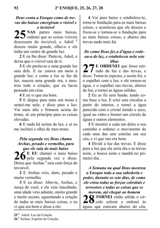 92 2º ENOQUE, 25, 26, 27, 28
Deus conta a Enoque como de tre-
vas tão baixas emergiram o visível e
o invisível
NAS partes mais baixas,
ordenei que as coisas visíveis
descessem do invisível, e Adoil 1
desceu muito grande, olhei-o e ele
tinha um ventre de grande luz.
2 E eu lhe disse: Parte-te, Adoil, e
deixa que o visível saia de ti.
3 E ele partiu-se e uma grande luz
saiu dele. E eu .estava em meio à
grande luz; e como a luz se faz da
luz, nasceu uma grande era, e mos-
trou toda a criação, que eu havia
pensado em criar.
4 E eu vi que era bom.
5 E dispus para mim um trono e
sentei-me nele, e disse para a luz:
Vai mais alto e firmaste acima do
trono, sê um princípio para as coisas
elevadas.
6 E nada há acima da luz, e aí eu
me inclinei e olhei de meu trono.
Pela segunda vez Deus chama
Archas, pesado e vermelho, para
que ele saia do mais baixo
E EU chamei o mais baixo
pela segunda vez e disse:
Deixa que Archas 1
saia com força do
invisível.
2 E Archas veio, duro, pesado e
muito vermelho.
3 E eu disse: Abre-te, Archas, e
nasça de você, e ele veio inacabado,
uma idade veio adiante, muito grande
e muito escuro, aguentando a criação
de todas as mais baixas coisas, e eu
vi que era bom e disse a ele:
4 Vai para baixo e estabelece-te,
torna-te fundação para as mais baixas
coisas, e aconteceu que ele desceu e
fixou-se e tornou-se a fundação para
as mais baixas coisas, e abaixo das
trevas nada mais há.
De como Deus fez a d'água e rode-
ou-a de luz, e estabeleceu nela sete
ilhas
E ORDENEI que fosse reti-
rado da luz e das trevas, e
disse: Torna-te espesso, e assim foi, e
o espalhei com a luz, e ele tornou-se
água, e o espalhei nas trevas, abaixo
da luz, e tornei as águas sólidas.
2 Eu as fiz sem fundo, tendo co-
mo base a luz. E criei sete círculos a
partir do interior, e tornei a água
parecida com o cristal úmido e seco,
igual ao vidro e formei um círculo de
águas e outros elementos.
3 E mostrei a cada um deles o seu
caminho e ordenei o movimento de
cada uma das sete estrelas em seu
céu, e vi que isto era bom.
4 Dividi a luz das trevas. E disse
para a luz que ela seria dia e as trevas
noite, e houve noite e manhã no pri-
meiro dia.
A Semana na qual Deus mostrou
a Enoque toda a sua sabedoria e
poder, durante os sete dias, de como
ele criou todas as forças celestiais e
terrestres e todas as coisas que se
movem, até chegar ao homem
TORNEI então sólido o cir-
culo celeste e ordenei às
águas que estavam abaixo do céu,
25 1
Adoil: Luz da Criação.
26 1
Archas: Espirito de Criação.
25
26
27
28
 
