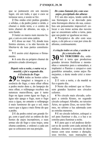 2º ENOQUE, 29, 30 93
que se juntassem em um mesmo
lugar, em um todo, e que o caos se
tornasse seco, e assim se fez.
2 Das ondas criei pedras grandes
e sólidas, e da pedra juntei o árido, e
chamei o árido terra, e o centro da
terra chamei de abismo, ou seja, o
sem fundo.
3 Juntei os mares num mesmo lu-
gar, e uni-os com uma cadeia.
4 E disse ao mar: Vê, donde teus
limites eternos, e tu não haverás de
libertar-te de tuas partes constituin-
tes.
5 E assim criei depressa o firma-
mento.
6 A este dia eu próprio chamei de
primeiro criado (domingo).
Depois veio a noite, e outra vez a
manhã, e foi o segundo dia.
A Essência do Fogo
PARA todas as hostes celes-
tes imaginei a imagem e a
essência do fogo, e meu olhar olhou
a pedra muito dura e, do lampejo do
meu olhar, o relâmpago recebeu sua
natureza maravilhosa, que é tanto
fogo na água como água no fogo, a
água não apaga o fogo, nem o fogo
seca a água, no entanto o relâmpago
é mais luminoso do que o sol, mais
suave que a água e mais firme do que
a pedra.
2 E da pedra extraí um grande fo-
go, com o qual criei as ordens de dez
hostes de anjos incorpóreos, e suas
armas são de fogo e seus trajes, uma
chama candente, e ordenei a cada um
que se colocasse em sua posição.
De como Satanás foi, com seus
anjos, precipitado das alturas
3 E um dos anjos, tendo saído de
sua hierarquia e se desviado para
uma hierarquia abaixo da sua, conce-
beu um pensamento impossível: co-
locar o seu trono acima das nuvens
que se encontram sobre a terra, para
que seu poder se igualasse ao meu.
4 Precipitei-o do alto com seus
anjos, e ele pôs-se a voar por cima do
abismo, continuamente.
A criação todos os céus, e assim se
fez o terceiro dia
NO TERCEIRO dia, orde-
nei à terra que produzisse
grandes árvores frutíferas e monta-
nhas e sementes para a semeadura, e
implantei o Paraíso e cerquei-o com
guardiões armados, como anjos fla-
mejantes, e deste modo criei a reno-
vação.
2 E veio a noite, e da manhã se
fez o quarto dia.
3 Neste dia ordenei que se fizes-
sem grandes luzeiros nos círculos
celestes.
4 No círculo mais elevado, colo-
quei a estrela Kruno, no segundo
círculo coloquei Afrodite, no terceiro
Áries, no quinto Zeus, no sexto Her-
mes, no sétimo a lua adornada com
as estrelas menores.
5 E no círculo inferior, coloquei o
sol para iluminar o dia, e a lua e as
estrelas para iluminar a noite.
6 E para que o sol pudesse deslo-
car-se de acordo com cada animal do
zodíaco, decretei a sucessão de doze
meses com seus nomes e duração,
seus trovões, suas marcações de
29
30
 