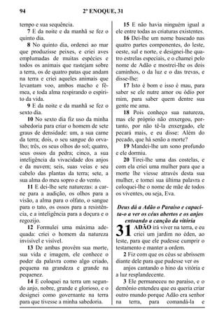 94 2º ENOQUE, 31
tempo e sua sequência.
7 E da noite e da manhã se fez o
quinto dia.
8 No quinto dia, ordenei ao mar
que produzisse peixes, e criei aves
emplumadas de muitas espécies e
todos os animais que rastejam sobre
a terra, os de quatro patas que andam
na terra e criei aqueles animais que
levantam voo, ambos macho e fê-
mea, e toda alma respirando o espíri-
to da vida.
9 E da noite e da manhã se fez o
sexto dia.
10 No sexto dia fiz uso da minha
sabedoria para criar o homem de sete
graus de densidade: um, a sua carne
da terra; dois, o seu sangue do orva-
lho; três, os seus olhos do sol; quatro,
seus ossos da pedra; cinco, a sua
inteligência da vivacidade dos anjos
e da nuvem; seis, suas veias e seu
cabelo das plantas da terra; sete, a
sua alma do meu sopro e do vento.
11 E dei-lhe sete naturezas: a car-
ne para a audição, os olhos para a
visão, a alma para o olfato, o sangue
para o tato, os ossos para a resistên-
cia, e a inteligência para a doçura e o
regozijo.
12 Formulei uma máxima ade-
quada: criei o homem da natureza
invisível e visível.
13 De ambas provêm sua morte,
sua vida e imagem, ele conhece o
poder da palavra como algo criado,
pequena na grandeza e grande na
pequenez.
14 E coloquei na terra um segun-
do anjo, nobre, grande e glorioso, e o
designei como governante na terra
para que tivesse a minha sabedoria.
15 E não havia ninguém igual a
ele entre todas as criaturas existentes.
16 Dei-lhe um nome baseado nas
quatro partes componentes, do leste,
oeste, sul e norte, e designei-lhe qua-
tro estrelas especiais, e o chamei pelo
nome de Adão e mostrei-lhe os dois
caminhos, o da luz e o das trevas, e
disse-lhe:
17 Isto é bom e isso é mau, para
saber se ele nutre amor ou ódio por
mim, para saber quem dentre sua
gente me ama.
18 Pois conheço sua natureza,
mas ele próprio não enxergou, por-
tanto, por não tê-la enxergado, ele
pecará mais, e eu disse: Além do
pecado, que há senão a morte?
19 Mandei-lhe um sono profundo
e ele dormiu.
20 Tirei-lhe uma das costelas, e
com ela criei uma mulher para que a
morte lhe viesse através desta sua
mulher, e tomei sua última palavra e
coloquei-lhe o nome de mãe de todos
os viventes, ou seja, Eva.
Deus dá a Adão o Paraíso e capaci-
ta-o a ver os céus abertos e os anjos
entoando a canção da vitória
ADÃO irá viver na terra, e eu
criei um jardim no éden, ao
leste, para que ele pudesse cumprir o
testamento e manter a ordem.
2 Fiz com que os céus se abrissem
diante dele para que pudesse ver os
anjos cantando o hino da vitória e
a luz resplandecente.
3 Ele permaneceu no paraíso, e o
demônio entendeu que eu queria criar
outro mundo porque Adão era senhor
na terra, para comandá-la e
31
 