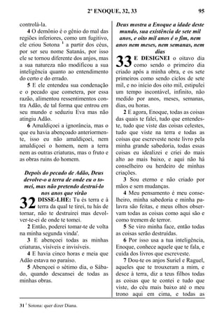 2º ENOQUE, 32, 33 95
controlá-la.
4 O demônio é o gênio do mal das
regiões inferiores, como um fugitivo,
ele criou Sotona 1
a partir dos céus,
por ser seu nome Satanás, por isso
ele se tornou diferente dos anjos, mas
a sua natureza não modificou a sua
inteligência quanto ao entendimento
do certo e do errado.
5 E ele entendeu sua condenação
e o pecado que cometera, por essa
razão, alimentou ressentimentos con-
tra Adão, de tal forma que entrou em
seu mundo e seduziu Eva mas não
atingiu Adão.
6 Amaldiçoei a ignorância, mas o
que eu havia abençoado anteriormen-
te, isso eu não amaldiçoei, nem
amaldiçoei o homem, nem a terra
nem as outras criaturas, mas o fruto e
as obras ruins do homem.
Depois do pecado de Adão, Deus
devolve-o a terra de onde eu o to-
mei, mas não pretendo destruí-lo
nos anos que virão
DISSE-LHE: Tu és terra e à
terra da qual te tirei, tu hás de
tornar, não te destruirei mas devol-
ver-te-ei de onde te tomei.
2 Então, poderei tomar-te de volta
na minha segunda vinda'.
3 E abençoei todas as minhas
criaturas, visíveis e invisíveis.
4 E havia cinco horas e meia que
Adão estava no paraíso.
5 Abençoei o sétimo dia, o Sába-
do, quando descansei de todas as
minhas obras.
Deus mostra a Enoque a idade deste
mundo, sua existência de sete mil
anos, e oito mil anos é o fim, nem
anos nem meses, nem semanas, nem
dias
E DESIGNEI o oitavo dia
como sendo o primeiro dia
criado após a minha obra, e os sete
primeiros como sendo ciclos de sete
mil, e no início dos oito mil, estipulei
um tempo incontável, infinito, não
medido por anos, meses, semanas,
dias, ou horas.
2 E agora, Enoque, todas as coisas
das quais te falei, tudo que entendes-
te, tudo que viste das coisas celestes,
tudo que viste na terra e todas as
coisas que escreveste neste livro pela
minha grande sabedoria, todas essas
coisas eu idealizei e criei do mais
alto ao mais baixo, e aqui não há
conselheiro ou herdeiro de minhas
criações.
3 Sou eterno e não criado por
mãos e sem mudanças.
4 Meu pensamento é meu conse-
lheiro, minha sabedoria e minha pa-
lavra são feitas, e meus olhos obser-
vam todas as coisas como aqui são e
como tremem de terror.
5 Se viro minha face, então todas
as coisas serão destruídas.
6 Por isso usa a tua inteligência,
Enoque, conhece aquele que te fala, e
cuida dos livros que escreveste.
7 Dou-te os anjos Suriel e Raguel,
aqueles que te trouxeram a mim, e
desce à terra, diz a teus filhos todas
as coisas que te contei e tudo que
viste, do céu mais baixo até o meu
trono aqui em cima, e todas as
31 1
Sotona: quer dizer Diana.
32
33
 