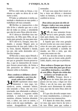 96 2º ENOQUE, 34, 35, 36
hostes.
8 Pois criei todas as forças, e ne-
nhuma se opõe ou deixa de se sub-
meter a mim.
9 Todos se submetem à minha au-
toridade e obedecem ao meu poder, e
trabalham sob meu comando.
10 Dá-lhes os manuscritos e eles
irão lê-los e saberão que sou o cria-
dor de todas as coisas, e entenderão
que não há outro Deus além de mim.
11 E deixa-os distribuir teus ma-
nuscritos, de filho para filho, de ge-
ração para geração, de raça para raça.
12 E dar-te-ei, Enoque, meu me-
diador, o arcanjo Miguel, pois os
manuscritos de teus pais Adão e Se-
te, Enos, Quenã, Maalalel e Jarede,
teu pai, não serão destruídos até o
fim dos tempos.
13 Revelei a meus anjos Drioch e
Marioch como mapeei a terra e orde-
nei que as gerações fossem preserva-
das, e que os manuscritos de vossos
pais fossem preservados, de forma a
não perecerem no dilúvio que eu
lançarei sobre os homens.
Deus condena os idólatras e forni-
cadores sodomitas e, por isso, faz
recair sobre eles o dilúvio
ELES rejeitaram meus man-
damentos e meu jugo, tor-
nando-se, assim, sementes inúteis,
não temendo a Deus, não me reve-
renciando, mas abaixando a cabeça a
deuses vaidosos, e negaram minha
unidade, e encheram a terra com
mentiras, ofensas, luxúrias abominá-
veis, a saber, uns com os outros, e
toda a sorte de sujas maldades, que
seriam desagradáveis de serem
nomeadas.
2 E por essa causa farei recair so-
bre a terra um dilúvio e destruirei
todos os homens, e toda a terra su-
cumbirá às trevas.
Deus deixa um justo da tribo de
Enoque e toda a sua casa, porque
ele fora obediente à vontade de
Deus
VÊ, de suas sementes levan-
tar-se-á outra geração, muito
mais para diante, mas muitos dentre
eles serão insaciáveis.
2 Aquele que criar essa geração
deverá revelar aos seus esses manus-
critos de seus pais, para aqueles aos
quais será mostrada a custódia do
mundo, aos fiéis a mim, que não
usam meu nome em vão.
3 E eles deverão contar às outras
gerações, que ao lerem serão glorifi-
cadas, depois, mais que as primeiras.
Deus ordena a Enoque que viva na
terra por trinta dias para que dê aos
seus filhos instruções, e aos filhos
de seus filhos. Depois dos trinta dias
tornará a ser levado ao céu
AGORA, Enoque, dou-te o
prazo de trinta dias para que
passes em tua casa, e digas aos teus
filhos e aos de tua casa, que todos
deverão ouvir diretamente de minha
face, que não há outro Deus além de
mim.
2 E que eles deverão sempre man-
ter meus mandamentos, e começar a
ler e crer nos teus manuscritos.
3 E depois de trinta dias, manda-
rei meu anjo para tirar-te da terra e
de teus filhos, para que venhas a
34
35
36
 