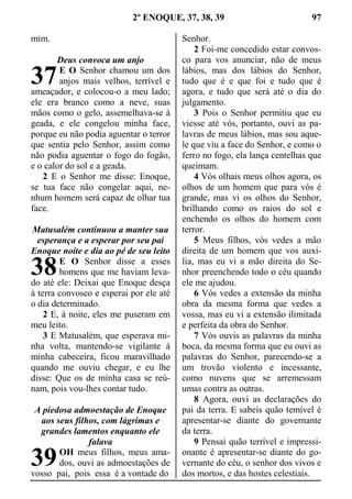 2º ENOQUE, 37, 38, 39 97
mim.
Deus convoca um anjo
E O Senhor chamou um dos
anjos mais velhos, terrível e
ameaçador, e colocou-o a meu lado;
ele era branco como a neve, suas
mãos como o gelo, assemelhava-se à
geada, e ele congelou minha face,
porque eu não podia aguentar o terror
que sentia pelo Senhor, assim como
não podia aguentar o fogo do fogão,
e o calor do sol e a geada.
2 E o Senhor me disse: Enoque,
se tua face não congelar aqui, ne-
nhum homem será capaz de olhar tua
face.
Matusalém continuou a manter sua
esperança e a esperar por seu pai
Enoque noite e dia ao pé de seu leito
E O Senhor disse a esses
homens que me haviam leva-
do até ele: Deixai que Enoque desça
à terra convosco e esperai por ele até
o dia determinado.
2 E, à noite, eles me puseram em
meu leito.
3 E Matusalém, que esperava mi-
nha volta, mantendo-se vigilante à
minha cabeceira, ficou maravilhado
quando me ouviu chegar, e eu lhe
disse: Que os de minha casa se reú-
nam, pois vou-lhes contar tudo.
A piedosa admoestação de Enoque
aos seus filhos, com lágrimas e
grandes lamentos enquanto ele
falava
OH meus filhos, meus ama-
dos, ouvi as admoestações de
vosso pai, pois essa é a vontade do
Senhor.
2 Foi-me concedido estar convos-
co para vos anunciar, não de meus
lábios, mas dos lábios do Senhor,
tudo que é e que foi e tudo que é
agora, e tudo que será até o dia do
julgamento.
3 Pois o Senhor permitiu que eu
viesse até vós, portanto, ouvi as pa-
lavras de meus lábios, mas sou aque-
le que viu a face do Senhor, e como o
ferro no fogo, ela lança centelhas que
queimam.
4 Vós olhais meus olhos agora, os
olhos de um homem que para vós é
grande, mas vi os olhos do Senhor,
brilhando como os raios do sol e
enchendo os olhos do homem com
terror.
5 Meus filhos, vós vedes a mão
direita de um homem que vos auxi-
lia, mas eu vi a mão direita do Se-
nhor preenchendo todo o céu quando
ele me ajudou.
6 Vós vedes a extensão da minha
obra da mesma forma que vedes a
vossa, mas eu vi a extensão ilimitada
e perfeita da obra do Senhor.
7 Vós ouvis as palavras da minha
boca, da mesma forma que eu ouvi as
palavras do Senhor, parecendo-se a
um trovão violento e incessante,
como nuvens que se arremessam
umas contra as outras.
8 Agora, ouvi as declarações do
pai da terra. E sabeis quão temível é
apresentar-se diante do governante
da terra.
9 Pensai quão terrível e impressi-
onante é apresentar-se diante do go-
vernante do céu, o senhor dos vivos e
dos mortos, e das hostes celestiais.
37
38
39
 