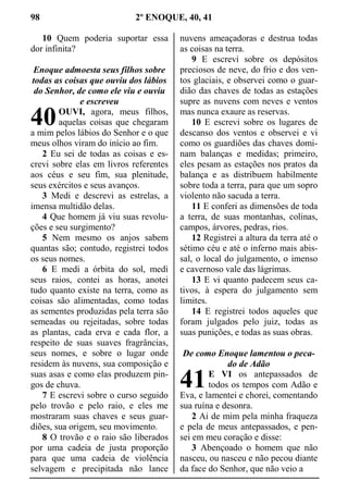 98 2º ENOQUE, 40, 41
10 Quem poderia suportar essa
dor infinita?
Enoque admoesta seus filhos sobre
todas as coisas que ouviu dos lábios
do Senhor, de como ele viu e ouviu
e escreveu
OUVI, agora, meus filhos,
aquelas coisas que chegaram
a mim pelos lábios do Senhor e o que
meus olhos viram do início ao fim.
2 Eu sei de todas as coisas e es-
crevi sobre elas em livros referentes
aos céus e seu fim, sua plenitude,
seus exércitos e seus avanços.
3 Medi e descrevi as estrelas, a
imensa multidão delas.
4 Que homem já viu suas revolu-
ções e seu surgimento?
5 Nem mesmo os anjos sabem
quantas são; contudo, registrei todos
os seus nomes.
6 E medi a órbita do sol, medi
seus raios, contei as horas, anotei
tudo quanto existe na terra, como as
coisas são alimentadas, como todas
as sementes produzidas pela terra são
semeadas ou rejeitadas, sobre todas
as plantas, cada erva e cada flor, a
respeito de suas suaves fragrâncias,
seus nomes, e sobre o lugar onde
residem às nuvens, sua composição e
suas asas e como elas produzem pin-
gos de chuva.
7 E escrevi sobre o curso seguido
pelo trovão e pelo raio, e eles me
mostraram suas chaves e seus guar-
diões, sua origem, seu movimento.
8 O trovão e o raio são liberados
por uma cadeia de justa proporção
para que uma cadeia de violência
selvagem e precipitada não lance
nuvens ameaçadoras e destrua todas
as coisas na terra.
9 E escrevi sobre os depósitos
preciosos de neve, do frio e dos ven-
tos glaciais, e observei como o guar-
dião das chaves de todas as estações
supre as nuvens com neves e ventos
mas nunca exaure as reservas.
10 E escrevi sobre os lugares de
descanso dos ventos e observei e vi
como os guardiões das chaves domi-
nam balanças e medidas; primeiro,
eles pesam as estações nos pratos da
balança e as distribuem habilmente
sobre toda a terra, para que um sopro
violento não sacuda a terra.
11 E conferi as dimensões de toda
a terra, de suas montanhas, colinas,
campos, árvores, pedras, rios.
12 Registrei a altura da terra até o
sétimo céu e até o inferno mais abis-
sal, o local do julgamento, o imenso
e cavernoso vale das lágrimas.
13 E vi quanto padecem seus ca-
tivos, à espera do julgamento sem
limites.
14 E registrei todos aqueles que
foram julgados pelo juiz, todas as
suas punições, e todas as suas obras.
De como Enoque lamentou o peca-
do de Adão
E VI os antepassados de
todos os tempos com Adão e
Eva, e lamentei e chorei, comentando
sua ruína e desonra.
2 Ai de mim pela minha fraqueza
e pela de meus antepassados, e pen-
sei em meu coração e disse:
3 Abençoado o homem que não
nasceu, ou nasceu e não pecou diante
da face do Senhor, que não veio a
40
41
 