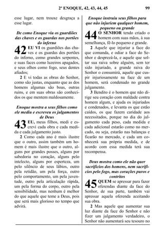 2º ENOQUE, 42, 43, 44, 45 99
esse lugar, nem trouxe desgraça a
esse lugar.
De como Enoque viu os guardiões
das chaves e os guardas nos portões
do inferno
EU VI os guardiões das cha-
ves e os guardas dos portões
do inferno, como grandes serpentes,
e suas faces como luzeiros apagados,
e seus olhos como fogo, seus dentes
afiados;
2 E vi todas as obras do Senhor,
como são justas, enquanto que as dos
homens algumas são boas, outras
ruins, e em suas obras são conheci-
dos os que mentem maldosamente.
Enoque mostra a seus filhos como
ele mediu e escreveu os julgamentos
de Deus
EU, meus filhos, medi e es-
crevi cada obra e cada medi-
da e cada julgamento justo.
2 Como cada ano é mais ilustre
que o outro, assim também um ho-
mem é mais ilustre que o outro, al-
guns por grandes posses, alguns por
sabedoria no coração, alguns pelo
intelecto, alguns por esperteza, um
pelo silêncio de seus lábios, outro
pela retidão, um pela força, outro
pelo comportamento, um pela juven-
tude, outro pela articulação rápida,
um pela forma do corpo, outro pela
sensibilidade, mas nenhum é melhor
do que aquele que teme a Deus, pois
que será mais glorioso no tempo que
advirá.
Enoque instruiu seus filhos para
que não injuriem qualquer homem,
pequeno ou grande
O SENHOR tendo criado o
homem com suas mãos, à sua
semelhança, fê-lo pequeno e grande.
2 Aquele que injuriar a face do
que comanda, e odiar a face do Se-
nhor e desprezá-la, e aquele que sol-
tar sua raiva sobre alguém, sem ter
sido injuriado, a grande raiva do
Senhor o consumirá, aquele que cus-
pir injuriosamente na face de um
homem, será condenado no grande
julgamento.
3 Bendito é o homem que não di-
rige seu coração com maldade contra
homem algum, e ajuda os injuriados
e condenados, e levanta os que estão
caídos, os que fazem caridade aos
necessitados, porque no dia do jul-
gamento cada peso, cada medida e
cada adicional estarão como no mer-
cado, ou seja, estarão nas balanças e
ficarão no mercado, e cada um co-
nhecerá sua própria medida, e de
acordo com essa medida terá sua
recompensa.
Deus mostra como ele não quer
sacrifícios dos homens, nem sacrifí-
cios pelo fogo, mas corações puros e
contritos
QUEM se apressar para fazer
oferendas diante da face do
Senhor, de sua parte, também vai
apressar aquela oferenda aceitando
sua obra.
2 Mas aquele que aumentar sua
luz diante da face do Senhor e não
fizer um julgamento verdadeiro, o
Senhor não aumentará seu tesouro no
42
43
44
45
 