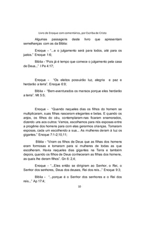 Livro de Enoque com comentários, por Escriba de Cristo
10
Algumas passagens deste livro que apresentam
semelhanças com as da Bíblia:
Enoque - “...e o julgamento será para todos, até para os
justos.” Enoque 1:6;
Bíblia - “Pois já é tempo que comece o julgamento pela casa
de Deus...” I Pe 4:17;
Enoque - “Os eleitos possuirão luz, alegria e paz e
herdarão a terra”. Enoque 6:9;
Bíblia - “Bem-aventurados os mansos porque eles herdarão
a terra”. Mt 5:5;
Enoque - “Quando naqueles dias os filhos do homem se
multiplicaram, suas filhas nasceram elegantes e belas. E quando os
anjos, os filhos do céu, contemplaram-nas ficaram enamorados,
dizendo uns aos outros: Vamos, escolhamos para nós esposas entre
a progênie dos homens para com elas gerarmos crianças. Tomaram
esposas, cada um escolhendo a sua... As mulheres deram à luz os
gigantes.” Enoque 7:1-2;10,11;
Bíblia - “Viram os filhos de Deus que as filhas dos homens
eram formosas e tomaram para si mulheres de todas as que
escolheram. Havia naqueles dias gigantes na Terra e também
depois, quando os filhos de Deus conheceram as filhas dos homens,
as quais lhe deram filhos”. Gn 6: 2,4;
Enoque - “...Eles então se dirigiram ao Senhor, o Rei, o
Senhor dos senhores, Deus dos deuses, Rei dos reis...” Enoque 9:3;
Bíblia - “...porque é o Senhor dos senhores e o Rei dos
reis...” Ap 17:4;
 