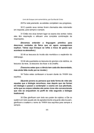 Livro de Enoque com comentários, por Escriba de Cristo
101
29 Por este juramento as estrelas completam seu progresso,
30 E quando seus nomes forem chamados eles retornarão
em resposta, para sempre e sempre.
31 Então nos céus tomam lugar os sopros dos ventos: todos
eles têm respiração e efetuam uma completa combinação de
respirações.
(Devemos entender a linguagem primitiva para
descrever verdades da física que só agora conseguimos
explicar. Talvez aqui Enoque se refira a troca de gases que
acontece na atmosfera.)
32 Ali os tesouros do trovão são mantidos e o esplendor do
relâmpago.
33 Ali são guardados os tesouros do granizo e da neblina, os
tesouros da neve, os tesouros da chuva e do orvalho.
(Tesouros estes que a ciência tem cada dia desvendado,
mas ainda falta muito por se revelar.)
34 Todos estes confessam e louvam diante do YHWH dos
espíritos.
(Quando jovens eu pensava que toda forma de vida são
aquelas que a biologia reconhece, mas depois que me formei
em biologia e passei a contemplar o cosmo em sua plenitude,
acho que os corpos celestes são seres vivos não convencionais
que não se enquadram no perfil de vida segundo a biologia
tradicional)
35 Eles glorificam com todo seu poder de súplica; e Ele os
sustém em todo aquele ato de agradecimento enquanto eles louvam,
glorificam e exaltam o nome do YHWH dos espíritos para sempre e
sempre.
 