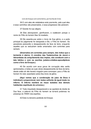 Livro de Enoque com comentários, por Escriba de Cristo
102
36 E com eles ele estabelece este juramento, pelo qual eles
e seus caminhos são preservados, e seus progressos não perecem.
37 Grande foi sua alegria.
38 Eles abençoaram, glorificaram, e exaltaram porque o
nome do Filho do homem lhes foi revelado.
39 Ele assentou-se sobre o trono de Sua glória, e a parte
principal do julgamento foi designada e Ele, o Filho do homem. Os
pecadores perecerão e desaparecerão da face da terra, enquanto
aqueles que os seduziram serão amarrados com correntes para
sempre.
(Amarrados em correntes para sempre, isto indica que o
tormento é eterno. A crendice das Testemunhas de Jeová e
Adventistas do aniquilamento dos ímpios, não condizem com o
teto bíblico e com os escritos judaico-cristãos-apocalípticos
como o livro de Enoque.)
40 De acordo com seus graus de corrupção eles serão
aprisionados, e todas as suas obras desaparecerão da face da terra;
desde então ali não haverá ninguém para corromper, pois o Filho do
homem foi visto assentado sobre Seu trono de glória.
(Aqui vemos que a condenação do juízo de Deus é
individual e proporcional, nem todos sofrerão de igual modo no
inferno. O inferno manterá os maus isolados dos demais
habitantes espirituais do universo.)
41 Toda iniquidade desaparecerá e se apartará de diante de
Sua face; a palavra do Filho do homem se tornará poderosa na
presença do YHWH dos espíritos.
42 Esta é a terceira parábola de Enoque.
 