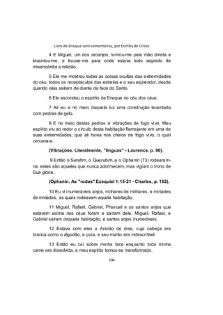 Livro de Enoque com comentários, por Escriba de Cristo
104
4 E Miguel, um dos arcanjos, tomou-me pela mão direita e
levantou-me, e trouxe-me para onde estava todo segredo de
misericórdia e retidão.
5 Ele me mostrou todas as coisas ocultas das extremidades
do céu, todos os receptáculos das estrelas e o seu esplendor, desde
quando elas saíram de diante da face do Santo.
6 Ele escondeu o espírito de Enoque no céu dos céus.
7 Ali eu vi no meio daquela luz uma construção levantada
com pedras de gelo,
8 E no meio destas pedras vi vibrações de fogo vivo. Meu
espírito viu ao redor o círculo desta habitação flamejante em uma de
suas extremidades; que ali havia rios cheios de fogo vivo, o qual
cercava-a.
(Vibrações. Literalmente, "línguas" - Laurence, p. 90).
9 Então o Serafim, o Querubim, e o Ophanin (73) rodearam-
na: estes são aqueles que nunca adormecem, mas vigiam o trono de
Sua glória.
(Ophanin. As "rodas" Ezequiel 1:15-21 - Charles, p. 162).
10 Eu vi inumeráveis anjos, milhares de milhares, e miríades
de miríades, as quais rodeavam aquela habitação.
11 Miguel, Rafael, Gabriel, Phanuel e os santos anjos que
estavam acima nos céus foram e saíram dele. Miguel, Rafael, e
Gabriel saíram daquela habitação, e santos anjos inumeráveis.
12 Estava com eles o Ancião de dias, cuja cabeça era
branca como o algodão, e pura, e seu manto era indescritível.
13 Então eu caí sobre minha face enquanto toda minha
carne era dissolvida, e meu espírito tornou-se transformado.
 