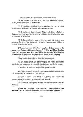 Livro de Enoque com comentários, por Escriba de Cristo
105
14 Eu clamei com alta voz com um poderoso espírito,
abençoando, glorificando, e exaltando.
15 E aquelas bênçãos que procediam da minha boca
tornaram-se aceitáveis na presença do Ancião de dias.
16 O Ancião de dias veio com Miguel e Gabriel, e Rafael e
Phanuel, com milhares de milhares, e miríades de miríades, que não
podiam ser enumerados.
17 Então aquele anjo veio a mim, com sua voz saudou-me,
dizendo: Tu és o Filho do homem, o qual é nascido para retidão, e
retidão descansou sobre ti.
(Filho do homem. A tradução original de Laurence muda
essa frase "descendência do homem", Knibb - p. 166; e Charles
- p. 185- indicam que deve ser "Filho do homem" consistente
com outras ocorrências daquele termo no livro de Enoque.).
18 A retidão do ancião de dias não te esquecerá.
19 Ele disse: Em ti Ele conferirá paz em nome do mundo
existente; por isso a paz tem existido desde que o mundo foi criado.
20 E assim acontecerá a ti para sempre e sempre.
21 Todos os que existirão e caminharão em seus caminhos
de retidão, não te esquecerão para sempre.
22 Contigo estarão suas habitações, contigo seu destino; de
ti eles não serão separados para sempre e sempre.
23 E assim o prolongamento dos dias estará com o Filho do
homem.
(Filho do homem. Literalmente, "descendência do
homem", ou "o Cristo que vem da descendência do homem”.)
 