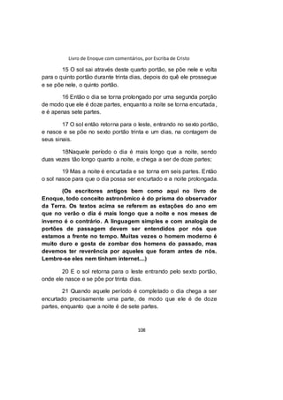 Livro de Enoque com comentários, por Escriba de Cristo
108
15 O sol sai através deste quarto portão, se põe nele e volta
para o quinto portão durante trinta dias, depois do quê ele prossegue
e se põe nele, o quinto portão.
16 Então o dia se torna prolongado por uma segunda porção
de modo que ele é doze partes, enquanto a noite se torna encurtada,
e é apenas sete partes.
17 O sol então retorna para o leste, entrando no sexto portão,
e nasce e se põe no sexto portão trinta e um dias, na contagem de
seus sinais.
18Naquele período o dia é mais longo que a noite, sendo
duas vezes tão longo quanto a noite, e chega a ser de doze partes;
19 Mas a noite é encurtada e se torna em seis partes. Então
o sol nasce para que o dia possa ser encurtado e a noite prolongada.
(Os escritores antigos bem como aqui no livro de
Enoque, todo conceito astronômico é do prisma do observador
da Terra. Os textos acima se referem as estações do ano em
que no verão o dia é mais longo que a noite e nos meses de
inverno é o contrário. A linguagem simples e com analogia de
portões de passagem devem ser entendidos por nós que
estamos a frente no tempo. Muitas vezes o homem moderno é
muito duro e gosta de zombar dos homens do passado, mas
devemos ter reverência por aqueles que foram antes de nós.
Lembre-se eles nem tinham internet....)
20 E o sol retorna para o leste entrando pelo sexto portão,
onde ele nasce e se põe por trinta dias.
21 Quando aquele período é completado o dia chega a ser
encurtado precisamente uma parte, de modo que ele é de doze
partes, enquanto que a noite é de sete partes.
 